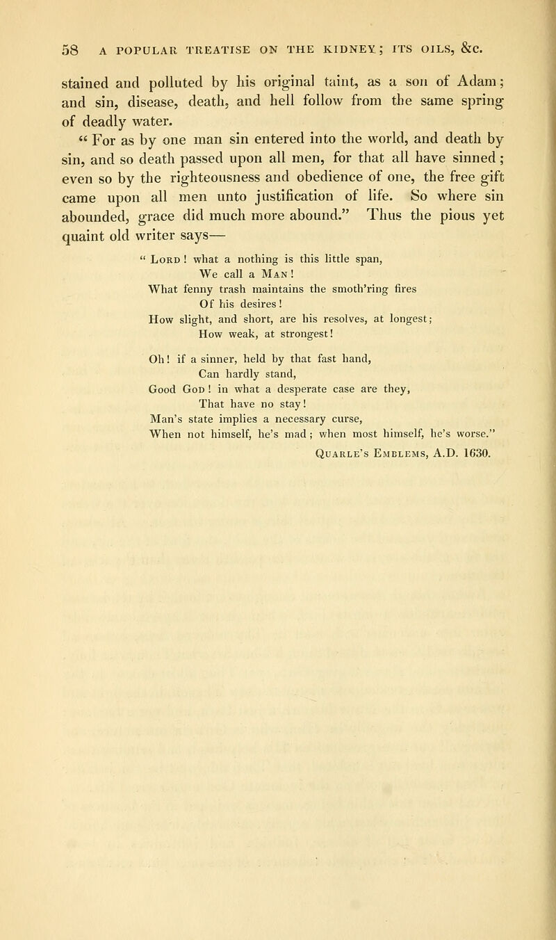 stained and polluted by his original taint, as a son of Adam; and sin, disease, death, and hell follow from the same spring of deadly water.  For as by one man sin entered into the world, and death by sin, and so death passed upon all men, for that all have sinned ; even so by the righteousness and obedience of one, the free gift came upon all men unto justification of life. So where sin abounded, grace did much more abound. Thus the pious yet quaint old writer says—  Lord ! what a nothing is this little span, We call a Man ! What fenny trash maintains the smoth'ring fires Of his desires! How slight, and short, are his resolves, at longest; How weak, at strongest! Oh! if a sinner, held by that fast hand, Can hardly stand, Good God ! in what a desperate case are they, That have no stay! Man's state implies a necessary curse, When not himself, he's mad; when most himself, he's worse. Quarle's Emelems, A.D. 1630.