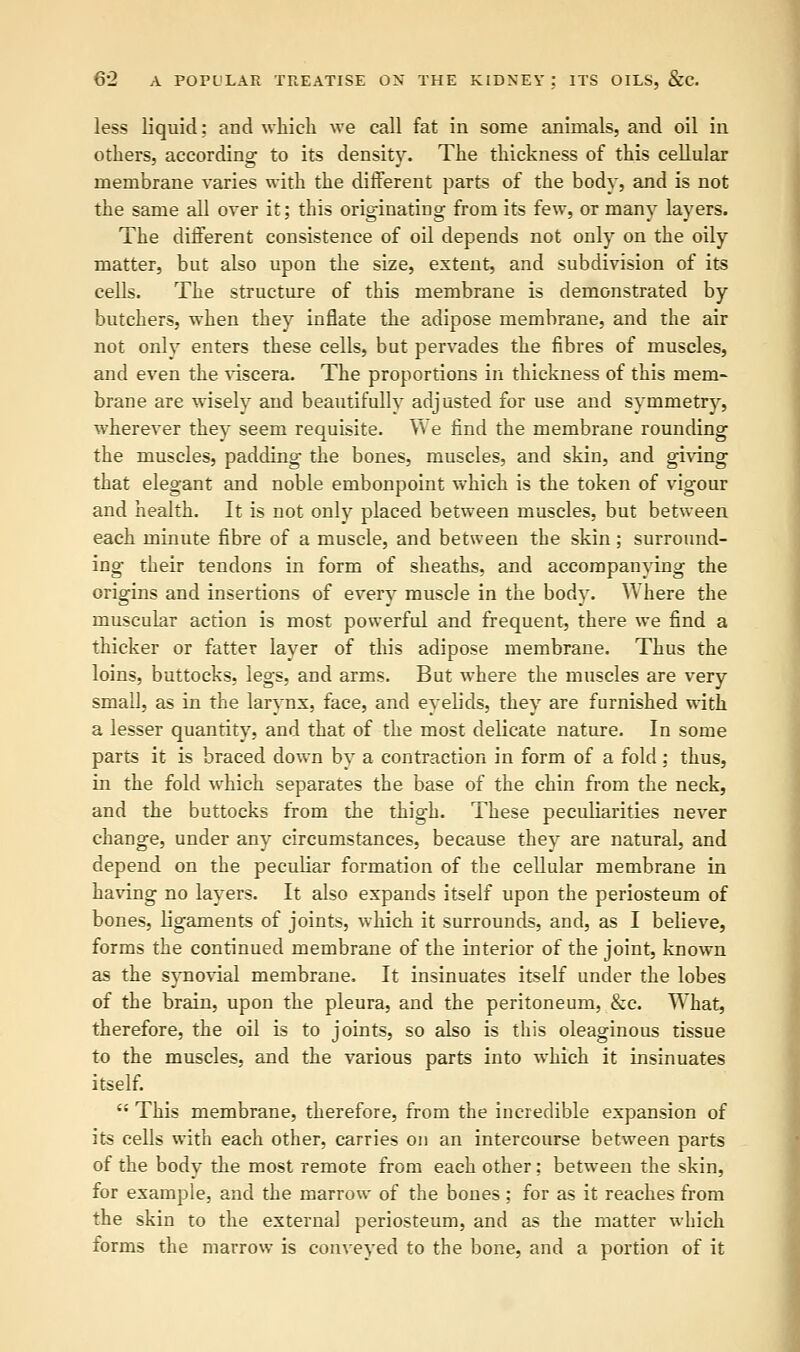 less liquid: and which we call fat in some animals, and oil in others, according to its density. The thickness of this cellular membrane varies with the different parts of the body, and is not the same all over it; this originating from its few, or many layers. The different consistence of oil depends not only on the oily matter, but also upon the size, extent, and subdivision of its cells. The structure of this membrane is demonstrated by butchers, when they inflate the adipose membrane, and the air not only enters these cells, but pervades the fibres of muscles, and even the viscera. The proportions in thickness of this mem- brane are wisely and beautifully adjusted for use and symmetry, wherever they seem requisite. We find the membrane rounding the muscles, padding the bones, muscles, and skin, and giving that elegant and noble embonpoint which is the token of vigour and health. It is not only placed between muscles, but between each minute fibre of a muscle, and between the skin ; surround- ing their tendons in form of sheaths, and accompanying the origins and insertions of every muscle in the body. Where the muscular action is most powerful and frequent, there we find a thicker or fatter layer of this adipose membrane. Thus the loins, buttocks, legs, and arms. But where the muscles are very small, as in the larynx, face, and eyelids, they are furnished with a lesser quantity, and that of the most delicate nature. In some parts it is braced down by a contraction in form of a fold; thus, in the fold which separates the base of the chin from the neck, and the buttocks from the thigh. These peculiarities never change, under any circumstances, because they are natural, and depend on the peculiar formation of the cellular membrane in having no layers. It also expands itself upon the periosteum of bones, ligaments of joints, which it surrounds, and, as I believe, forms the continued membrane of the interior of the joint, known as the synovial membrane. It insinuates itself under the lobes of the brain, upon the pleura, and the peritoneum, &c. What, therefore, the oil is to joints, so also is this oleaginous tissue to the muscles, and the various parts into which it insinuates itself.  This membrane, therefore, from the incredible expansion of its cells with each other, carries on an intercourse between parts of the body the most remote from each other; between the skin, for example, and the marrow of the bones; for as it reaches from the skin to the external periosteum, and as the matter which forms the marrow is conveyed to the bone, and a portion of it