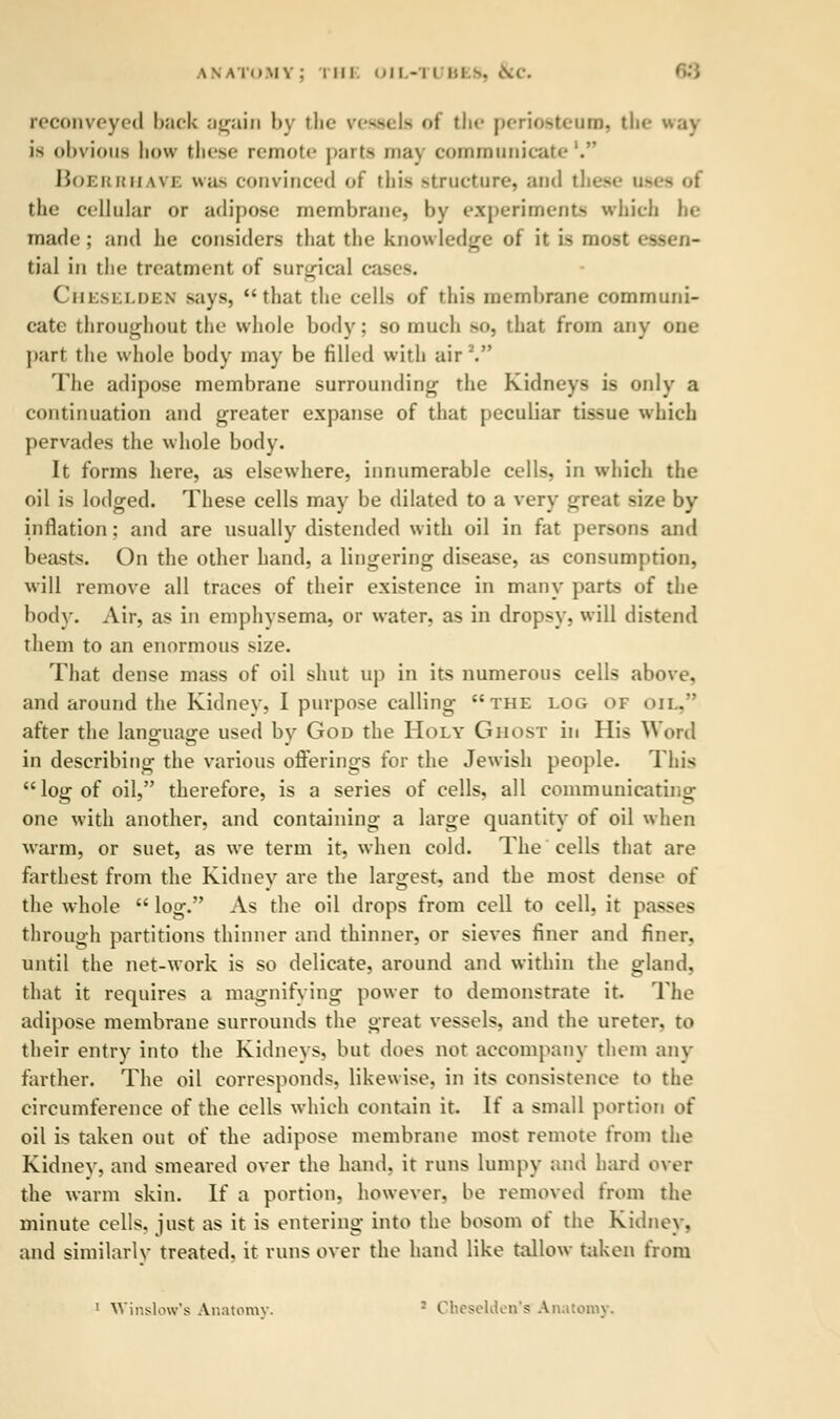 reconveyed back again by 111«- vessels of the periosteaii), the way is obvious how these remote parts ma) communicafc Boerrhave was convinced of this structure, and th< - the cellular or adipose membrane, by experiments which be marie; and he considers that the knowledge of it is most 'vsen- tial in the treatment of Burgical cases. Chkselden says, that the cells of this membrane communi- cate throughout the whole body: so much BO, that from any one part the whole body may be filled with airV The adipose membrane surrounding the Kidneys is only a continuation and greater expanse of that peculiar tissue which pervades the whole body. It forms here, as elsewhere, innumerable cells, in which the oil is lodged. These cells may be dilated to a very great size by inflation: and are usually distended with oil in fat persons and beasts. On the other hand, a lingering disease, as consumption, will remove all traces of their existence in many parts of the body. Air, as in emphysema, or water, as in dropsy, will distend them to an enormous size. That dense mass of oil shut up in its numerous cells above, and around the Kidney. I purpose calling the log or OIL, after the lano-ua^e used by God the Holy Ghost in His Word in describing the various offerings for the Jewish people. This log of oil, therefore, is a series of cells, all communicating one with another, and containing a large quantity of oil when warm, or suet, as we term it, when cold. The cells that are farthest from the Kidney are the largest, and the most dense of the whole  log. As the oil drops from cell to cell, it pas- - through partitions thinner and thinner, or sieves finer and finer, until the net-work is so delicate, around and within the gland, that it requires a magnifying power to demonstrate it. The adipose membrane surrounds the great vessels, and the ureter, to their entry into the Kidneys, but does not accompany them any farther. The oil corresponds, likewise, in its consistence to the circumference of the cells which contain it. If a small portion of oil is taken out of the adipose membrane most remote from the Kidney, and smeared over the hand, it runs lumpy and hard over the warm skin. If a portion, however, be removed from the minute cells, just as it is entering into the bosom of the Kidney, and similarly treated, it runs over the hand like tallow taken from 1 Window's Anatomy. ; Cheselden's Anatomy.