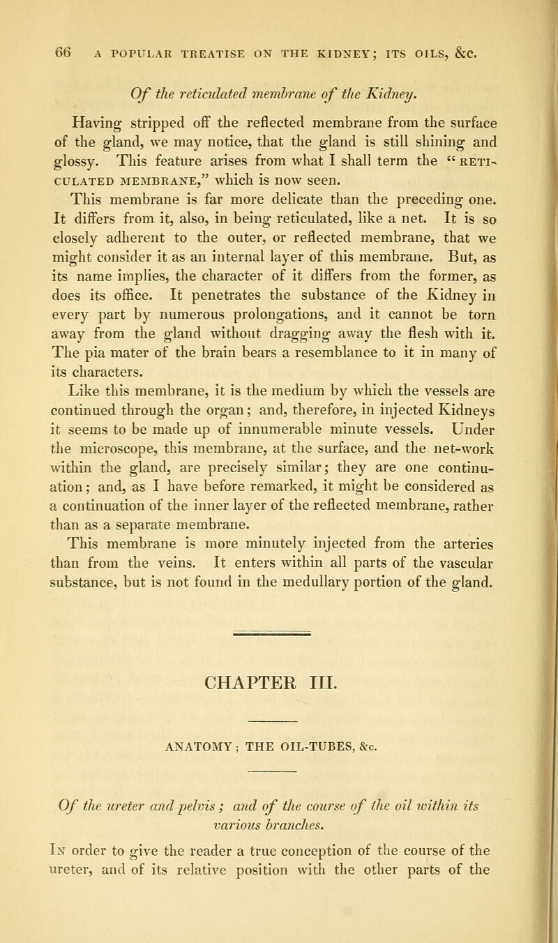 Of the reticulated membrane of the Kidney. Having stripped off the reflected membrane from the surface of the gland, we may notice, that the gland is still shining and glossy. This feature arises from what I shall term the  reti- culated membrane, which is now seen. This membrane is far more delicate than the preceding one. It differs from it, also, in being reticulated, like a net. It is so closely adherent to the outer, or reflected membrane, that we might consider it as an internal layer of this membrane. But, as its name implies, the character of it differs from the former, as does its office. It penetrates the substance of the Kidney in every part by numerous prolongations, and it cannot be torn away from the gland without dragging away the flesh with it. The pia mater of the brain bears a resemblance to it in many of its characters. Like this membrane, it is the medium by which the vessels are continued through the organ; and, therefore, in injected Kidneys it seems to be made up of innumerable minute vessels. Under the microscope, this membrane, at the surface, and the net-work within the gland, are precisely similar; they are one continu- ation ; and, as I have before remarked, it might be considered as a continuation of the inner layer of the reflected membrane, rather than as a separate membrane. This membrane is more minutely injected from the arteries than from the veins. It enters within all parts of the vascular substance, but is not found in the medullary portion of the gland. CHAPTER III. ANATOMY ; THE OIL-TUBES, &c. Of the icreter and pelvis ; and of the course of the oil xoithin its various branches. In order to give the reader a true conception of the course of the ureter, and of its relative position with the other parts of the