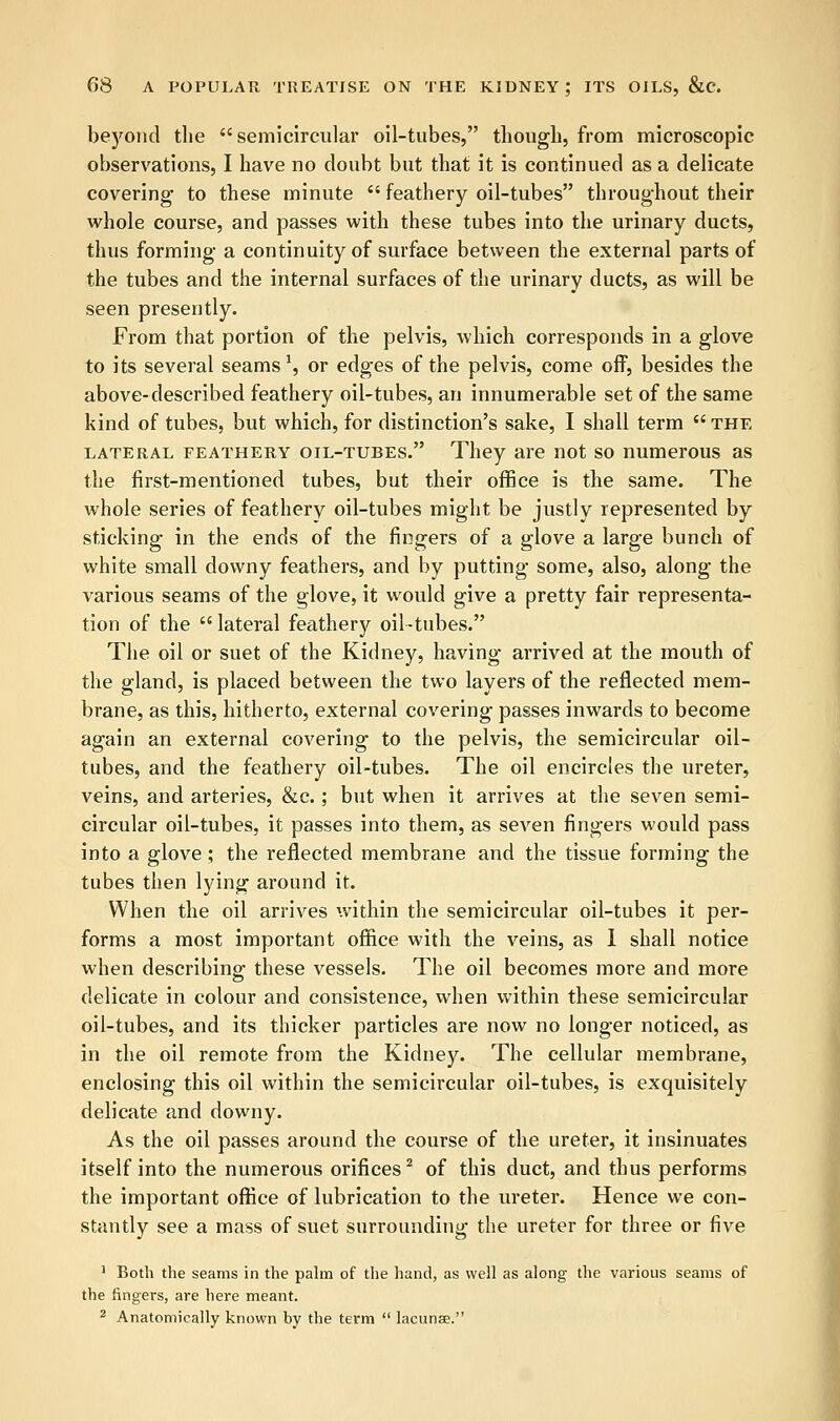 beyond the semicircular oil-tubes, though, from microscopic observations, I have no doubt but that it is continued as a delicate covering1 to these minute  feathery oil-tubes throughout their whole course, and passes with these tubes into the urinary ducts, thus forming a continuity of surface between the external parts of the tubes and the internal surfaces of the urinary ducts, as will be seen presently. From that portion of the pelvis, which corresponds in a glove to its several seams \ or edges of the pelvis, come off, besides the above-described feathery oil-tubes, an innumerable set of the same kind of tubes, but which, for distinction's sake, I shall term  the lateral FEATHERY oil-tubes. They are not so numerous as the first-mentioned tubes, but their office is the same. The whole series of feathery oil-tubes might be justly represented by sticking in the ends of the fingers of a glove a large bunch of white small downy feathers, and by putting some, also, along the various seams of the glove, it would give a pretty fair representa- tion of the lateral feathery oil-tubes. The oil or suet of the Kidney, having arrived at the mouth of the gland, is placed between the two layers of the reflected mem- brane, as this, hitherto, external covering passes inwards to become again an external covering to the pelvis, the semicircular oil- tubes, and the feathery oil-tubes. The oil encircles the ureter, veins, and arteries, &c.; but when it arrives at the seven semi- circular oil-tubes, it passes into them, as seven fingers would pass into a glove ; the reflected membrane and the tissue forming the tubes then lying around it. When the oil arrives within the semicircular oil-tubes it per- forms a most important office with the veins, as 1 shall notice when describing these vessels. The oil becomes more and more delicate in colour and consistence, when within these semicircular oil-tubes, and its thicker particles are now no longer noticed, as in the oil remote from the Kidney. The cellular membrane, enclosing this oil within the semicircular oil-tubes, is exquisitely delicate and downy. As the oil passes around the course of the ureter, it insinuates itself into the numerous orifices2 of this duct, and thus performs the important office of lubrication to the ureter. Hence we con- stantly see a mass of suet surrounding the ureter for three or five 1 Both the seams in the palm of the hand, as well as along the various seams of the fingers, are here meant. 2 Anatomically known by the term  lacunse.