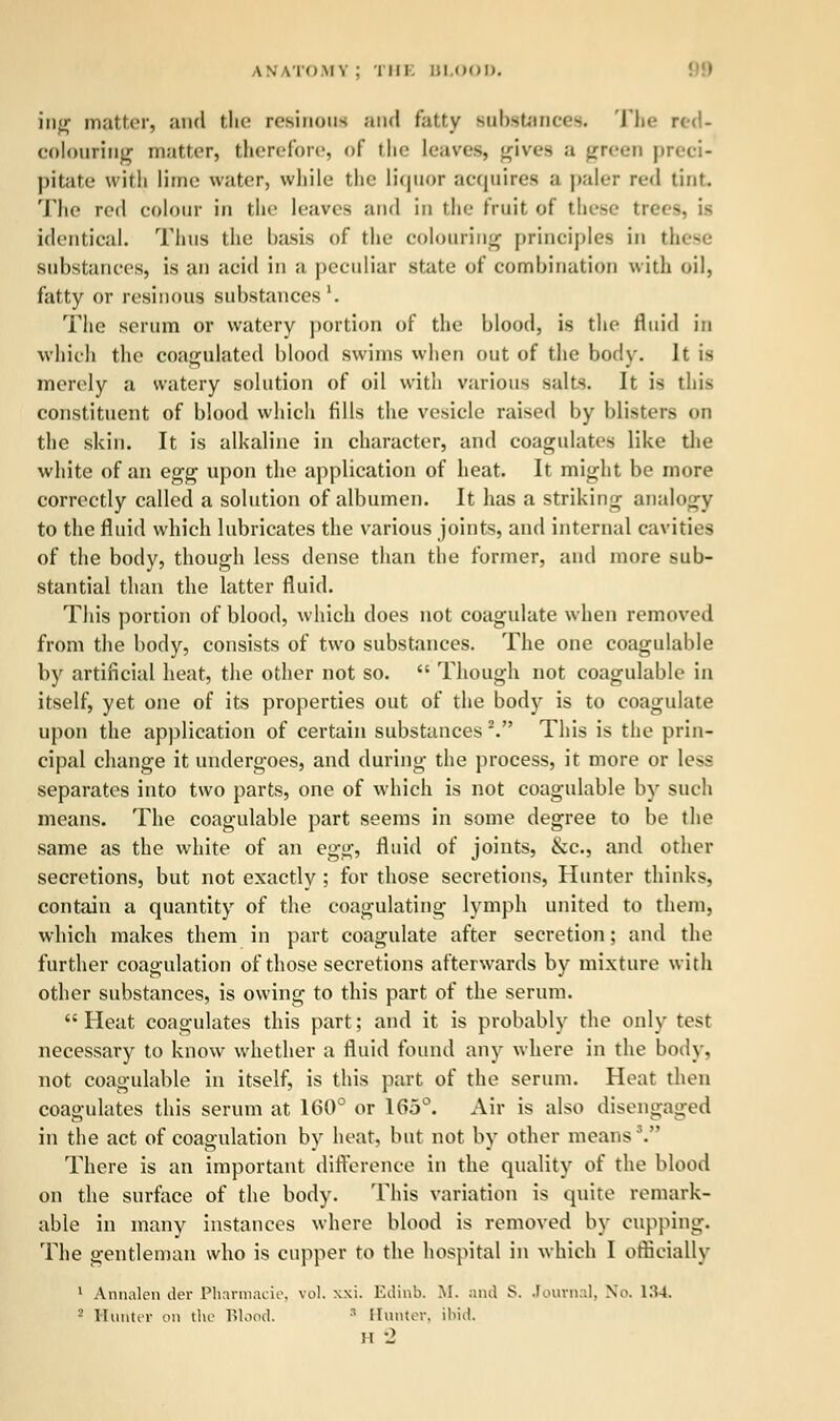 ing matter, and the resinous and fatty substances. The red- colouring matter, therefore, of the leaves, gives a green p pitate with lime water, while the liquor acquires a pair:- red tint. The red colour in the leaves and in the fruit of these trees, identical. Thus the basis of the colouring principles in these substances, is an acid in a peculiar .state of combination with oil, fatty or resinous substances l. The serum or watery portion of the blood, is the fluid in which the coagulated blood swims when out of the body. It is merely a watery solution of oil with various salts. It is this constituent of blood which fills the vesicle raised by blisters on the skin. It is alkaline in character, and coagulates like the white of an egg upon the application of heat. It might be more correctly called a solution of albumen. It lias a striking analogy to the fluid which lubricates the various joints, and internal cavities of the body, though less dense than the former, and more sub- stantial than the latter fluid. This portion of blood, which does not coagulate when removed from the body, consists of two substances. The one coagulable by artificial heat, the other not so.  Though not coagulable in itself, yet one of its properties out of the body is to coagulate upon the application of certain substances \ This is the prin- cipal change it undergoes, and during the process, it more or less separates into two parts, one of which is not coagulable by such means. The coagulable part seems in some degree to be the same as the white of an egg, fluid of joints, &c, and other secretions, but not exactly ; for those secretions, Hunter thinks, contain a quantity of the coagulating lymph united to them, which makes them in part coagulate after secretion; and the further coagulation of those secretions afterwards by mixture with other substances, is owing to this part of the serum. Heat coagulates this part; and it is probably the only test necessary to know whether a fluid found any where in the body, not coagulable in itself, is this part of the serum. Heat then coagulates this serum at 160° or 165°. Air is also disengaged in the act of coagulation by heat, but not by other means \ There is an important difference in the quality of the blood on the surface of the body. This variation is quite remark- able in many instances where blood is removed by cupping. The gentleman who is cupper to the hospital in which I officially 1 Annalen der Pharmacie, vol. xxi. Edinb. M. and S. Journal, No. 134 2 Hunter on the Blood. 3 Hunter, ibid,