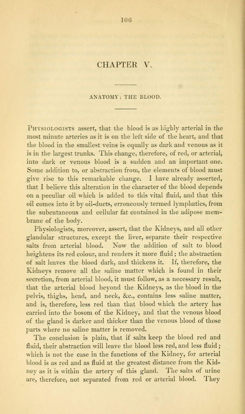 CHAPTER V. ANATOMY; THE BLOOD. Physiologists assert, that the biood is as highly arterial in the most minute arteries as it is on the left side of the heart, and that the blood in the smallest reins is equally as dark and venous as it is in the largest trunks. This change, therefore, of red, or arterial, into dark or venous blood is a sudden and an important one. Some addition to, or abstraction from, the elements of blood must give rise to this remarkable change. I have already asserted, that I believe this alteration in the character of the blood depends on a peculiar oil which is added to this vital fluid, and that this oil comes into it by oil-ducts, erroneously termed lymphatics, from the subcutaneous and cellular fat contained in the adipose mem- brane of the body. Phvsiologists, moreover, assert, that the Kidneys, and all other glandular structures, except the liver, separate their respective salts from arterial blood. Now the addition of salt to blood heightens its red colour, and renders it more fluid: the abstraction of salt leaves the blood dark, and thickens it. If, therefore, the Kidneys remove all the saline matter which is found in their secretion, from arterial blood, it must follow, as a necessary result, that the arterial blood beyond the Kidneys, as the blood in the pelvis, thighs, head, and neck, &c, contains less saline matter, and is, therefore, less red than that blood which the artery has carried into the bosom of the Kidney, and that the venous blood of the ffland is darker and thicker than the venous blood of those parts where no saline matter is removed. The conclusion is plain, that if salts keep the blood red and fluid, their abstraction will leave the blood less red, and less fluid; which is not the case in the functions of the Kidney, for arterial blood is as red and as fluid at the greatest distance from the Kid- ney as it is within the artery of this gland. The salts of urine are, therefore, not separated from red or arterial blood. They