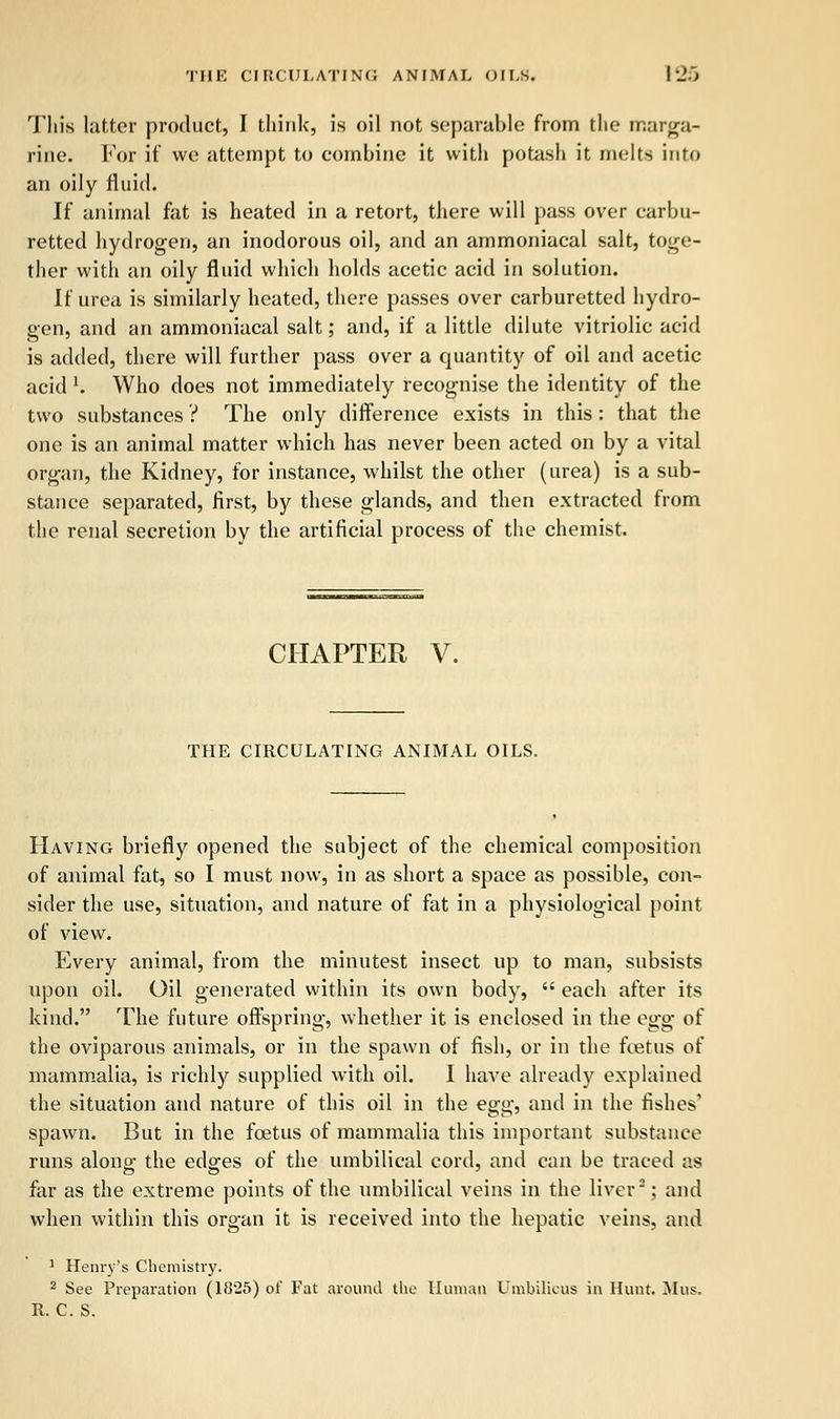 This latter product, I think, is oil not separable from the marga- rine. For if we attempt to combine it with potash it melts into an oily fluid. If animal fat is heated in a retort, there will pass over earbu- retted hydrogen, an inodorous oil, and an ammoniacal salt, toge- ther with an oily fluid which holds acetic acid in solution. If urea is similarly heated, there passes over carburetted hydro- gen, and an ammoniacal salt; and, if a little dilute vitriolic acid is added, there will further pass over a quantity of oil and acetic acid l. Who does not immediately recognise the identity of the two substances ? The only difference exists in this: that the one is an animal matter which has never been acted on by a vital organ, the Kidney, for instance, whilst the other (urea) is a sub- stance separated, first, by these glands, and then extracted from the renal secretion by the artificial process of the chemist. CHAPTER V. THE CIRCULATING ANIMAL OILS. Having briefly opened the subject of the chemical composition of animal fat, so I must now, in as short a space as possible, con- sider the use, situation, and nature of fat in a physiological point of view. Every animal, from the minutest insect up to man, subsists upon oil. Oil generated within its own body,  each after its kind. The future offspring, whether it is enclosed in the egg of the oviparous animals, or in the spawn of fish, or in the foetus of mammalia, is richly supplied with oil. I have already explained the situation and nature of this oil in the egg, and in the fishes' spawn. But in the foetus of mammalia this important substance runs along: the edo-es of the umbilical cord, and can be traced as far as the extreme points of the umbilical veins in the liver2; and when within this organ it is received into the hepatic veins, and 1 Henry's Chemistry. 2 See Preparation (1825) of Fat around the Human Umbilicus in Hunt. Mus, R. C. S.