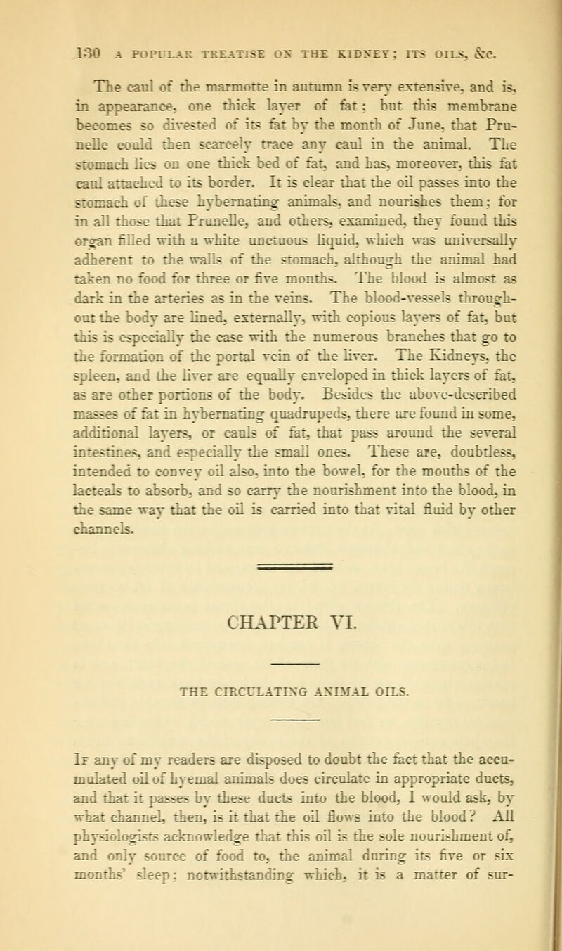 The caul of the marmotre in autumn is very extensive, and is, in appearance, one thick layer of fat: but this membrane becomes so divested of its fat by the month of June, that Pru- nelle could then scarcely trace any caul in the animal. The stomach lies on one thick bed of fat, and has, moreover, this fat caul attached to its border. It is clear that the oil passes into the stomach of these hybernating animals, and nourishes them: for in all those that Prunelle, and others, examined, they found this organ filled with a white unctuous liquid, which was universally adherent to the walls of the stomach, although the animal had taken no food for three or five months. The blood is almost as dark in the arteries as in the veins. The blood-vessels through- out the body are lined, externally, with copious layers of fat, but this is especially the case with the numerous branches that go to the formation of the portal vein of the liver. The Kidnevs, the spleen, and the liver are equally enveloped in thick layers of fat, as are other portions of the body. Besides the above-described masses of fat in hvbernating quadrupeds, there are found in some, additional layers, or cauls of fat, that pass around the several intestines, and especially the small ones. These are, doubtless, intended to convey oil also, into the bowel, for the mouths of the lacteals to absorb, and so carry the nourishment into the blood, in the same way that the oil is carried into that vital fluid by other channels. CHAPTER VI. THE CIRCULATING ANIMAL OILS. If anv of my readers are disposed to doubt the fact that the accu- mulated oil of hyemal animals does circulate in appropriate ducts, and that it passes by these ducts into the blood, I would ask, by what channel then, is it that the oil flows into the blood ? All physiologists acknowledge that this oil is the sole nourishment of, and only source of food to, the animal during its five or six months' sleep: notwithstanding which, it is a matter of sur-