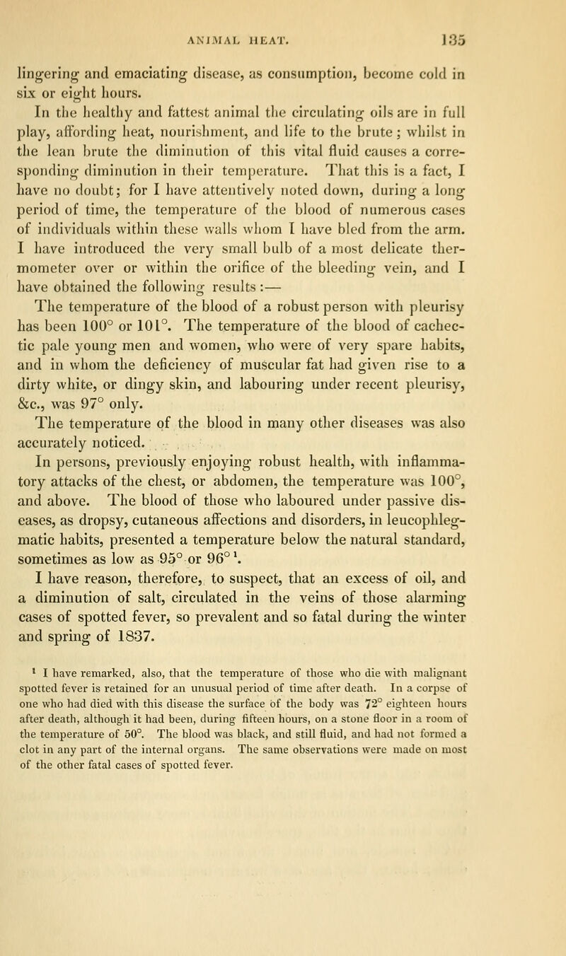 AN J.MA I. HEAT. ] .'35 lingering and emaciating disease, as consumption, become cold in six or eight hours. In the healthy and fattest animal the circulating oils are in full play, affording heat, nourishment, and life to the brute; whilst in the lean brute the diminution of this vital fluid causes a corre- sponding diminution in their temperature. That this is a fact, I have no doubt; for I have attentively noted down, during a long period of time, the temperature of the blood of numerous cases of individuals within these walls whom I have bled from the arm. I have introduced the very small bulb of a most delicate ther- mometer over or within the orifice of the bleeding vein, and I have obtained the following results :— The temperature of the blood of a robust person with pleurisy has been 100° or 101°. The temperature of the blood of cachec- tic pale young men and women, who were of very spare habits, and in whom the deficiency of muscular fat had given rise to a dirty white, or dingy skin, and labouring under recent pleurisy, &c, was 97° only. The temperature of the blood in many other diseases was also accurately noticed. In persons, previously enjoying robust health, with inflamma- tory attacks of the chest, or abdomen, the temperature was 100°, and above. The blood of those who laboured under passive dis- eases, as dropsy, cutaneous affections and disorders, in leucophleg- matic habits, presented a temperature below the natural standard, sometimes as low as 95° or 96° \ I have reason, therefore, to suspect, that an excess of oil, and a diminution of salt, circulated in the veins of those alarming cases of spotted fever, so prevalent and so fatal during the winter and spring of 1837. 1 I have remarked, also, that the temperature of those who die with malignant spotted fever is retained for an unusual period of time after death. In a corpse of one who had died with this disease the surface of the body was 72° eighteen hours after death, although it had been, during fifteen hours, on a stone floor in a room of the temperature of 50°. The blood was black, and still fluid, and had not formed a clot in any part of the internal organs. The same observations were made on most of the other fatal cases of spotted fever.