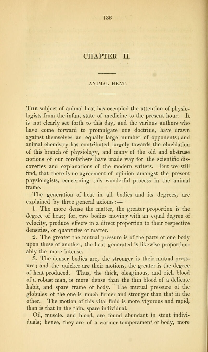 CHAPTER II. ANIMAL HEAT. The subject of animal heat has occupied the attention of physio- logists from the infant state of medicine to the present hour. It is not clearly set forth to this day, and the various authors who have come forward to promulgate one doctrine, have drawn against themselves an equally large number of opponents; and animal chemistry has contributed largely towards the elucidation of this branch of physiology, and many of the old and abstruse notions of our forefathers have made way for the scientific dis- coveries and explanations of the modern writers. But we still find, that there is no agreement of opinion amongst the present physiologists, concerning this wonderful process in the animal frame. The generation of heat in all bodies and its degrees, are explained by three general axioms :— 1. The more dense the matter, the greater proportion is the degree of heat; for, two bodies moving with an equal degree of velocity, produce effects in a direct proportion to their respective densities, or quantities of matter. 2. The greater the mutual pressure is of the parts of one body upon those of another, the heat generated is likewise proportion- ably the more intense. 3. The denser bodies are, the stronger is their mutual press- ure; and the quicker are their motions, the greater is the degree of heat produced. Thus, the thick, oleaginous, and rich blood of a robust man, is more dense than the thin blood of a delicate habit, and spare frame of body. The mutual pressure of the globules of the one is much firmer and stronger than that in the other. The motion of this vital fluid is more vigorous and rapid, than is that in the thin, spare individual. Oil, muscle, and blood, are found abundant in stout indivi- duals; hence, they are of a warmer temperament of body, more