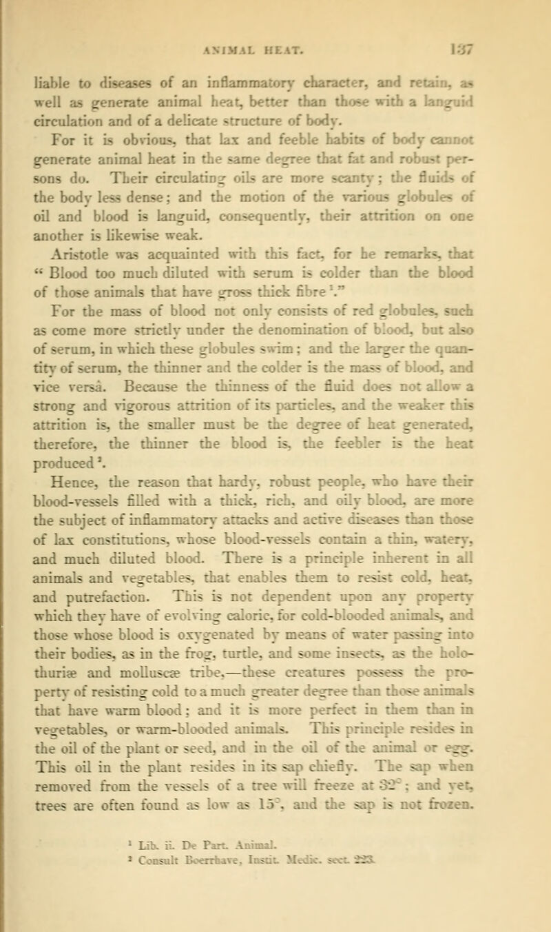 MIL Bl liable to diseases of an inflammatory character, and retain, as well as generate animal heat, better than those with a Ian. circulation and of a delicate structure of body. For it is obvious, that lax and feeble habits of body cannot generate animal heat in the same degree that fat and robust per- sons do. Their circulating oils are more scanty; the flui-k the bodv less dense; and the motion of the various globule- oil and blood is languid, consequently, their attrition on one another is likewise weak. Aristotle was acquainted with thi- - he remarks, that  Blood too much diluted with serum is colder than the blood of those animals that have s^ross thick fibre'. For the mass of blood not only consists of red globules, such as come more strictly under the denomination of blood, but also of serum, in which these globules swim: and the larger the quan- tity of serum, the thinner and the colder is the mass of blood, and vice versa. Because the thinness of the fluid does not allow a strong and vigorous attrition of its particles, and the weaker this attrition is, the smaller must be the degree of heat generated, therefore, the thinner the blood is, the feebler is the heat produced'. Hence, the reason that hardy, robust people, who have their blood-vessels filled with a thick, rich, and oily blood, are more the subject of inflammatory attacks and active diseases than those of las constitutions, whose blood-vessels contain a thin, wa: and much diluted blood. There is a principle inherent in all animals and vegetables, that enables them to resist cold, heat, and putrefaction. This is not dependent upon any prop which they have of evolving caloric, for cold-blooded animals, and those whose blood is oxygenated by means of wal ■ into their bodies, as in the fro^-, turtle, and some insects, as the holo- thuria? and mollusca? tribe.—these creatures possess the pro- pertv of resisting cold to a much gre _ :ee than those an:: - that have warm blood: and it is more perfect in them than in vegetables, or warm-blooded animals. This principle resides in the oil of the plant or seed, and in the oil of the anima. This oil in the plant resides in its sap chiefly. The sap when removed from the vessels of a tree will freeze . trees are often found as low as 13, and the sap :- -en. 1 Litt ii. De Part. Anima]. * Consult Boerrnav. 2^3-