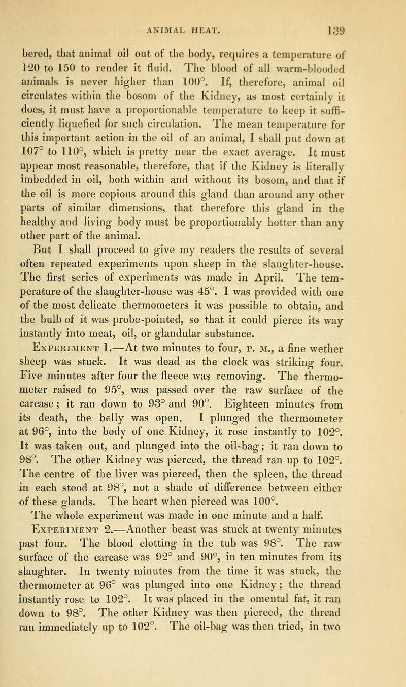 ANIMAL HEAT. ]:>■'.) bered, that animal oil out of the body, requires a temperature of 120 to 150 to render it fluid. The blood of all warm-blooded animals is never higher than 100°. If, therefore, animal oil circulates within the bosom of the Kidney, as most certainly it does, it must have a proportionable temperature to keep it suffi- ciently liquefied for such circulation. The mean temperature for this important action in the oil of an animal, I shall put down at 107° to 110°, which is pretty near the exact average. It must appear most reasonable, therefore, that if the Kidney is literally imbedded in oil, both within and without its bosom, and that if the oil is more copious around this gland than around any other parts of similar dimensions, that therefore this gland in the healthy and living body must be proportionably hotter than any other part of the animal. But I shall proceed to give my readers the results of several often repeated experiments upon sheep in the slaughter-house. The first series of experiments was made in April. The tem- perature of the slaughter-house was 45°. I was provided with one of the most delicate thermometers it was possible to obtain, and the bulb of it was probe-pointed, so that it could pierce its way instantly into meat, oil, or glandular substance. Experiment 1.—At two minutes to four, p. m., a fine wether sheep was stuck. It was dead as the clock was striking four. Five minutes after four the fleece was removing. The thermo- meter raised to 95°, was passed over the raw surface of the carcase; it ran down to 93° and 90°. Eighteen minutes from its death, the belly was open. I plunged the thermometer at 96°, into the body of one Kidney, it rose instantly to 102°. It was taken out, and plunged into the oil-bag; it ran down to 98°. The other Kidney was pierced, the thread ran up to 102°. The centre of the liver was pierced, then the spleen, the thread in each stood at 98°, not a shade of difference between either of these glands. The heart when pierced was 100°. The whole experiment was made in one minute and a half. Experiment 2.—Another beast was stuck at twenty minutes past four. The blood clotting in the tub was 98°. The raw surface of the carcase was 92° and 90°, in ten minutes from its slaughter. In twenty minutes from the time it was stuck, the thermometer at 96° was plunged into one Kidney; the thread instantly rose to 102°. It was placed in the omental fat, it ran down to 98°. The other Kidney was then pierced, the thread ran immediately up to 102°. The oil-bag was then tried, in two