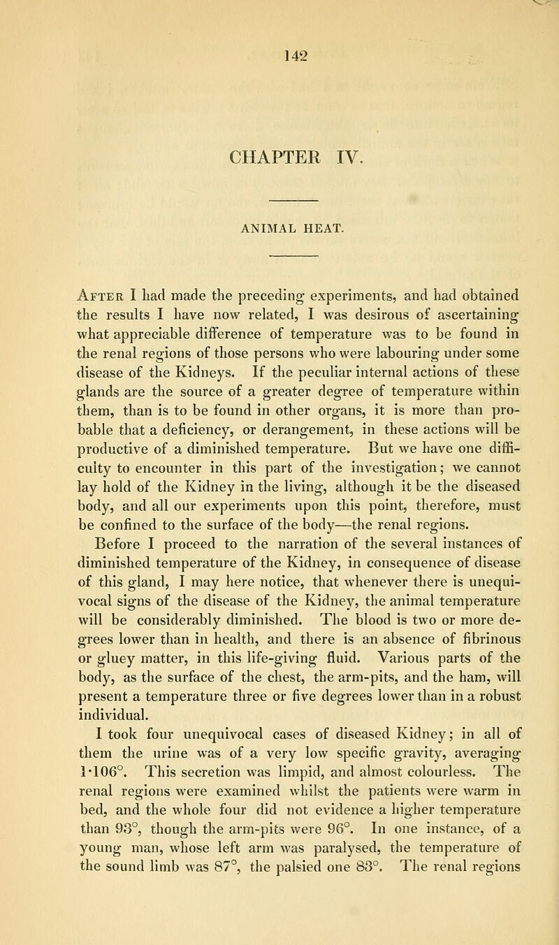 CHAPTER IV. ANIMAL HEAT. After I had made the preceding experiments, and had obtained the results I have now related, I was desirous of ascertaining what appreciable difference of temperature was to be found in the renal regions of those persons who were labouring under some disease of the Kidneys. If the peculiar internal actions of these glands are the source of a greater degree of temperature within them, than is to be found in other organs, it is more than pro- bable that a deficiency, or derangement, in these actions will be productive of a diminished temperature. But we have one diffi- culty to encounter in this part of the investigation; we cannot lay hold of the Kidney in the living, although it be the diseased body, and all our experiments upon this point, therefore, must be confined to the surface of the body—the renal regions. Before I proceed to the narration of the several instances of diminished temperature of the Kidney, in consequence of disease of this gland, I may here notice, that whenever there is unequi- vocal signs of the disease of the Kidney, the animal temperature will be considerably diminished. The blood is two or more de- grees lower than in health, and there is an absence of fibrinous or gluey matter, in this life-giving fluid. Various parts of the body, as the surface of the chest, the arm-pits, and the ham, will present a temperature three or five degrees lower than in a robust individual. I took four unequivocal cases of diseased Kidney; in all of them the urine was of a very low specific gravity, averaging I*106°. This secretion was limpid, and almost colourless. The renal regions were examined whilst the patients were warm in bed, and the whole four did not evidence a higher temperature than 93°, though the arm-pits were 96°. In one instance, of a young man, whose left arm was paralysed, the temperature of the sound limb was 87°, the palsied one 83°. The renal regions