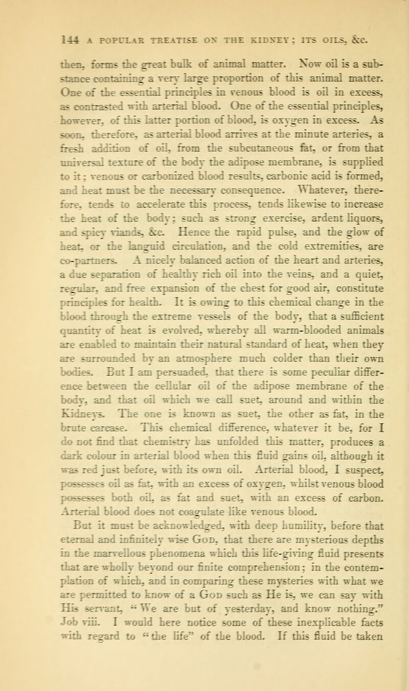 then. forn:« the great bulk of animal matter. Now oil is a sub- stance contain::: g i reary large proportion of this animal matter. One of the essential principles in venous blood is oil in ex:f;». as contrasted vita arterial blood. One of the essential principles, however, of this latter portion of blood, is oxygen in excess. As soon, therefore, as arterial blood arrives at the minute arteries, a fresh addition :: oil, from the subcutaneous fat, or from that unive:- ~-'.:.:-. :f the body the adipose membrane, is supplied t: if : wen as m carbonized blood results, carbonic acid is formed, .-.: most be the necessary consequence. TThatever, there- :.:-. --:_'.* to accelerate this process, tends likewise to increase the heat if the body; such as strong exercise, ardent liquors, k—andk. :;:. Henee :_e rapid pulse, and the glow of heat, or the languid circulation, and the cold extremities, are -- : :: A nicely balanced action of the heart and arteries, a due separation of healthy rich oil into the veins, and a quiet, and ::tt expansion of the chest for good air, constitute principles for health. It is owing to this chemical change in the blood tan ngh the extreme ressefe of the body, that a sufficient quantity of heat is evolved, whereby all warm-blooded animals are enabled to maintain their natural standard of heat, when they :i~ surrounded by an atmosphere much colder than their own bodies. But I am persuaded, that there is some peculiar differ- ence between ::_e cellular oil of the adipose membrane of the body, and that oil which we call suet, around and within the Xidney& T_e une is known as suet, the other as fat, in the brute carcase. This chemical difference, whatever it be, for I ..as unfolded this matter, produces a : olour in arterial blood when this fluid gains oil, although it fore, ith its own oil. Arterial blood, I suspect, : . with an excess of oxygen, whilst venous blood :oth oiL as fat and suet, with an excess of carbon. Arterial blood does not coagulate like venous blood. But it must »ead . gnc . with deep humility, before that eternal and infinitely wise God. that there are mysterious depths in the marvellous phenomena which this life-giving fluid presents : ond our finite comprehension; in the contem- -d in compar:::_ these :'ys:eries with what we rmitted to know of a God such as He is, we can say with ant, ;:V\e are but of vesterdav, and know nothing. Job viii. I would here notice some of these inexplicable facts with regard to  the life of the blood. If this fluid be taken