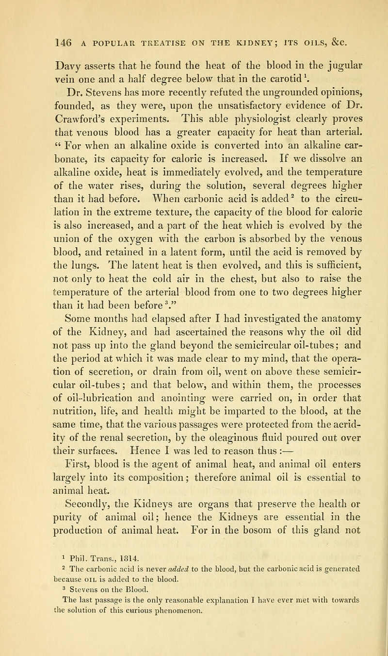 Davy asserts that lie found the heat of the blood in the jugular vein one and a half degree below that in the carotid1. Dr. Stevens has more recently refuted the ungrounded opinions, founded, as they were, upon the unsatisfactory evidence of Dr. Crawford's experiments. This able physiologist clearly proves that venous blood has a greater capacity for heat than arterial.  For when an alkaline oxide is converted into an alkaline car- bonate, its capacity for caloric is increased. If we dissolve an alkaline oxide, heat is immediately evolved, and the temperature of the water rises, during the solution, several degrees higher than it had before. When carbonic acid is added2 to the circu- lation in the extreme texture, the capacity of the blood for caloric is also increased, and a part of the heat which is evolved by the union of the oxygen with the carbon is absorbed by the venous blood, and retained in a latent form, until the acid is removed by the lungs. The latent heat is then evolved, and this is sufficient, not only to heat the cold air in the chest, but also to raise the temperature of the arterial blood from one to two degrees higher than it had been before3. Some months had elapsed after I had investigated the anatomy of the Kidney, and had ascertained the reasons why the oil did not pass up into the gland beyond the semicircular oil-tubes; and the period at which it was made clear to my mind, that the opera- tion of secretion, or drain from oil, went on above these semicir- cular oil-tubes; and that below, and within them, the processes of oil-lubrication and anointing were carried on, in order that nutrition, life, and health might be imparted to the blood, at the same time, that the various passages were protected from the acrid- ity of the renal secretion, by the oleaginous fluid poured out over their surfaces. Hence I was led to reason thus :— First, blood is the agent of animal heat, and animal oil enters largely into its composition; therefore animal oil is essential to animal heat. Secondly, the Kidneys are organs that preserve the health or purity of animal oil; hence the Kidneys are essential in the production of animal heat. For in the bosom of this gland not 1 Phil. Trans., 1814. 2 The carbonic acid is never added to the blood, but the carbonic acid is generated because oil is added to the blood. 3 Stevens on the Blood. The last passage is the only reasonable explanation I have ever met with towards tile solution of this curious phenomenon.