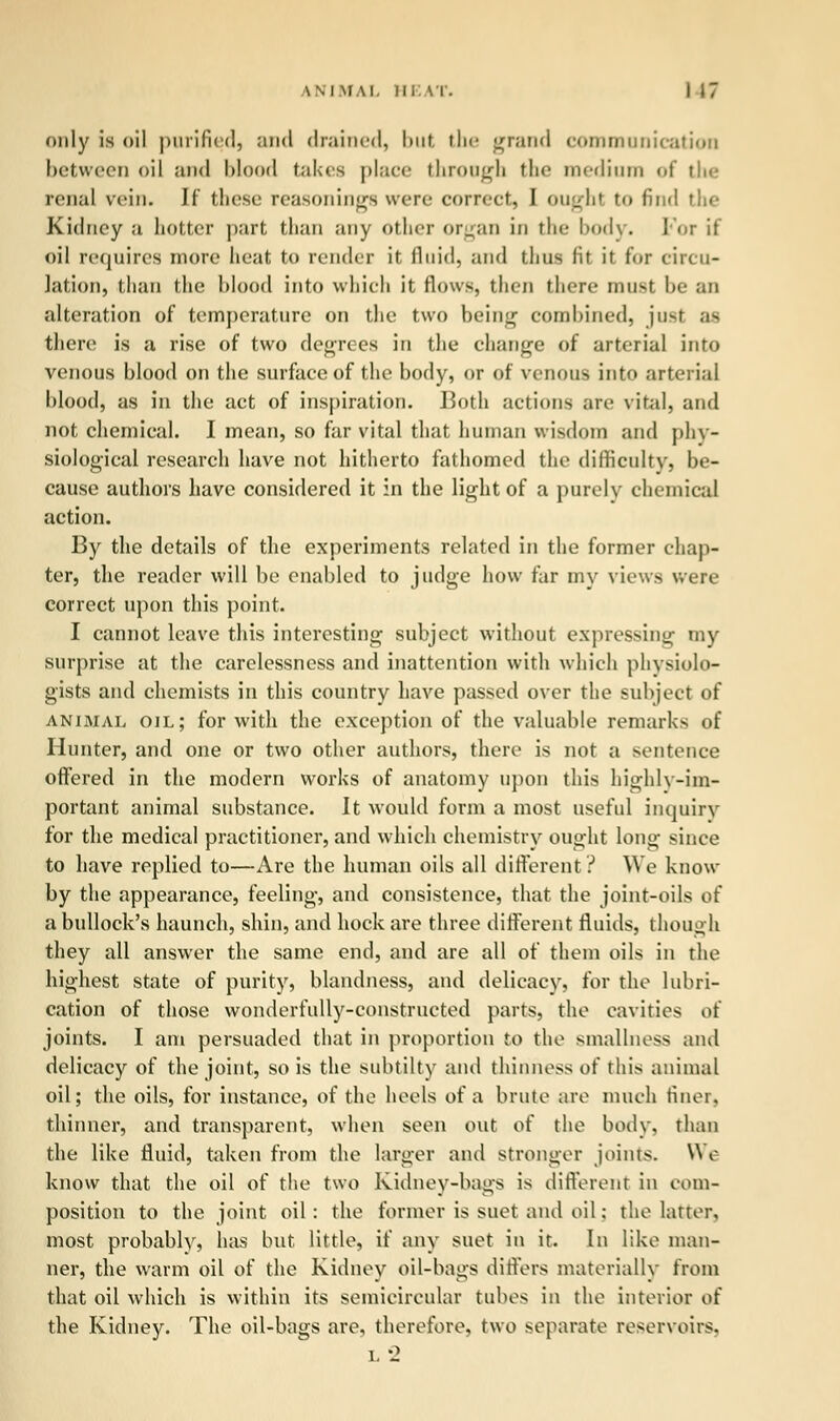 only is oil purified, and drained, but the grand communication between oil and blood takes place through the medium <>f tIk- renal vein. If these reasonings were correct, I ought to find the Kidney a hotter part than any other organ in the body. For it oil requires more heat to render it fluid, and thus lit it for circu- lation, than the blood into which it flows, then there must be an alteration of temperature on the two being combined, just as there is a rise of two degrees in the change of arterial into venous blood on the surface of the body, or of venous into arterial blood, as in the act of inspiration. Both actions are vital, and not chemical. I mean, so far vital that human wisdom and phy- siological research have not hitherto fathomed the difficulty, be- cause authors have considered it in the light of a purely chemical action. By the details of the experiments related in the former chap- ter, the reader will be enabled to judge how far my views were correct upon this point. I cannot leave this interesting subject without expressing my surprise at the carelessness and inattention with which physiolo- gists and chemists in this country have passed over the subject of animal oil; for with the exception of the valuable remarks of Hunter, and. one or two other authors, there is not a sentence offered in the modern works of anatomy upon this highly-im- portant animal substance. It would form a most useful inquiry for the medical practitioner, and which chemistry ought long since to have replied to—Are the human oils all different ? We know by the appearance, feeling, and. consistence, that the joint-oils of a bullock's haunch, shin, and hock are three different fluids, though they all answer the same end, and are all of them oils in the highest state of purity, blandness, and delicacy, for the lubri- cation of those wonderfully-constructed parts, the cavities oi joints. I am persuaded that in proportion to the smallness and delicacy of the joint, so is the subtilty and thinness of this animal oil; the oils, for instance, of the heels of a brute are much finer, thinner, and transparent, when seen out of the body, than the like fluid, taken from the larger and stronger joints. We know that the oil of the two Kidney-bags is different in com- position to the joint oil: the former is suet and oil: the latter, most probably, has but little, if any suet in it. In like man- ner, the warm oil of the Kidney oil-bags differs materially from that oil which is within its semicircular tubes in the interior of the Kidney. The oil-bags are, therefore, two separate reservoirs. L*2