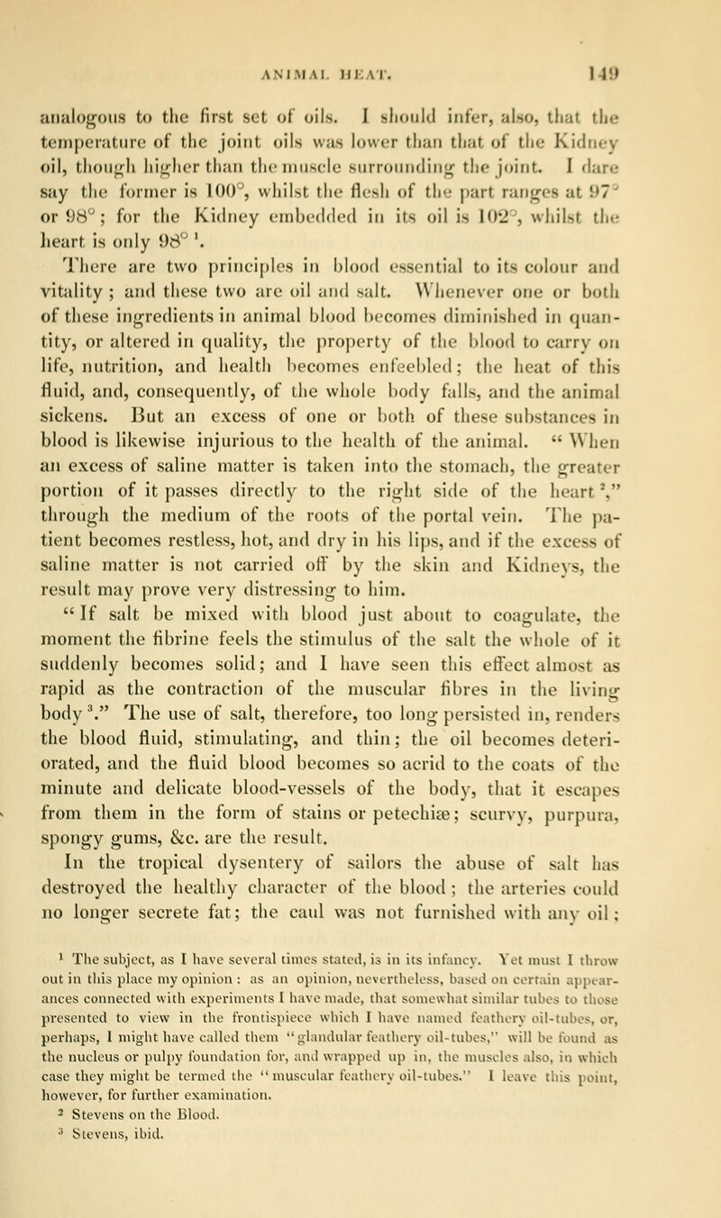 analogous to the first set of oils. I ihould infer, also, thai the temperature of the joint oils was lower than that of the Kidney oil, though higher than the muscle surrounding the joint I dare say the former is 100°, whilst the flesh of the part ranges at 97° or 98° j for the Kidney embedded in its oil is Io-j , whilst the heart is only 98° \ There are two principles in blood essential to its colour and vitality; and these two are oil and salt. Whenever one or both of these ingredients in animal blood becomes diminished in quan- tity, or altered in quality, the property of the blood to carry on life, nutrition, and health becomes enfeebled; the heat of this fluid, and, consequently, of the whole body falls, and the animal sickens. But an excess of one or both of these substances in blood is likewise injurious to the health of the animal.  When an excess of saline matter is taken into the stomach, the greater portion of it passes directly to the right side of the heart2, through the medium of the roots of the portal vein. The pa- tient becomes restless, hot, and dry in his lips, and if the excess of saline matter is not carried off by the skin and Kidneys, the result may prove very distressing to him.  If salt be mixed with blood just about to coagulate, the moment the fibrine feels the stimulus of the salt the whole of it suddenly becomes solid; and 1 have seen this effect almost as rapid as the contraction of the muscular fibres in the living body V The use of salt, therefore, too long persisted in, renders the blood fluid, stimulating, and thin; the oil becomes deteri- orated, and the fluid blood becomes so acrid to the coats of the minute and delicate blood-vessels of the body, that it escapes from them in the form of stains or petechia; scurvy, purpura, spongy gums, &c. are the result. In the tropical dysentery of sailors the abuse of salt has destroyed the healthy character of the blood ; the arteries could no longer secrete fat; the caul was not furnished with any oil; 1 The subject, as I have several times stated, is in its infancy. Yet must 1 throw out in this place my opinion : as an opinion, nevertheless, based on certain appear- ances connected with experiments I have made, that somewhat similar tubes to those presented to view in the frontispiece which I have named feathery oil-tubes, or, perhaps, 1 might have called them glandular feathery oil-tubes. will be found as the nucleus or pulpy foundation tor, and wrapped up in. the muscles also, in which case they might be termed the muscular feathery oil-tubes. 1 leave this point, however, for further examination. 2 Stevens on the Blood.