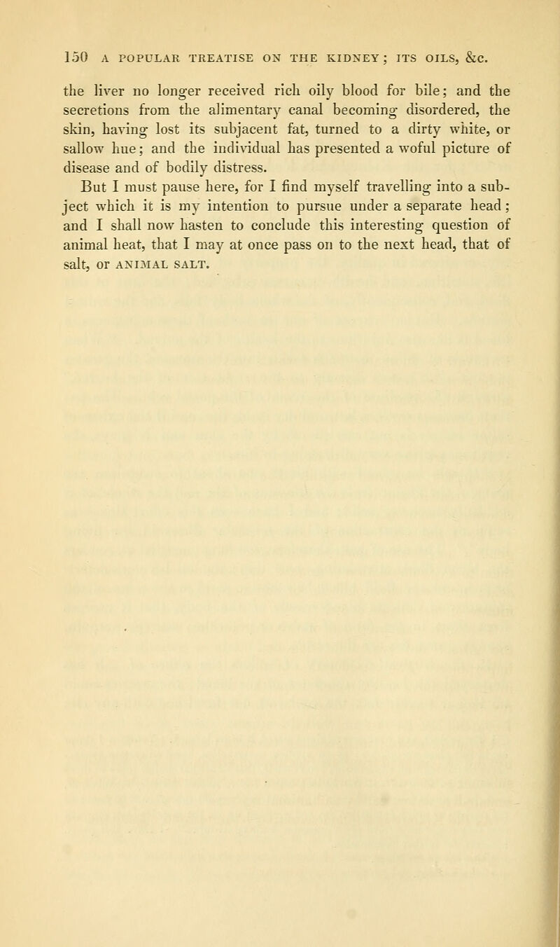 the liver no longer received rich oily blood for bile; and the secretions from the alimentary canal becoming disordered, the skin, having lost its subjacent fat, turned to a dirty white, or sallow hue; and the individual has presented a woful picture of disease and of bodily distress. But I must pause here, for I find myself travelling into a sub- ject which it is my intention to pursue under a separate head ; and I shall now hasten to conclude this interesting question of animal heat, that I may at once pass on to the next head, that of Salt, Or ANIMAL SALT.