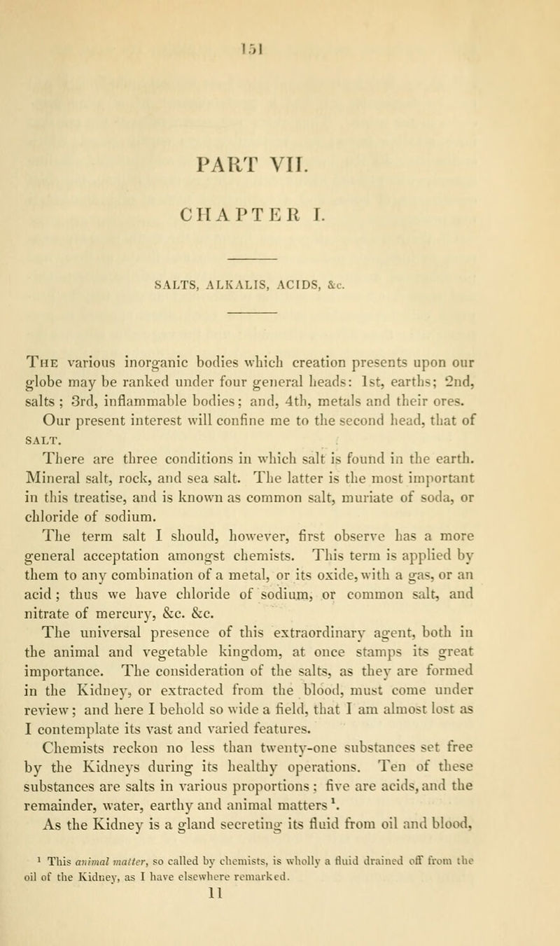 PART VII. CHAPTER r. SALTS, ALKALIS, ACIDS, &c. The various inorganic bodies which creation presents upon our globe may be ranked under four general heads: 1st, earth>; '2nd, salts ; 3rd, inflammable bodies; and, 4th, metals and their ores. Our present interest will confine me to the second head, that of SALT. There are three conditions in which salt is found in the earth. Mineral salt, rock, and sea salt. The latter is the most important in this treatise, and is known as common salt, muriate of soda, or chloride of sodium. The term salt I should, however, first observe has a more general acceptation amongst chemists. This term is applied by them to any combination of a metal, or its oxide, with a gas, or an acid; thus we have chloride of sodium, or common salt, and nitrate of mercury, &c. &c. The universal presence of this extraordinary agent, both in the animal and vegetable kingdom, at once stamps its great importance. The consideration of the salts, as they are formed in the Kidney, or extracted from the blood, must come under review; and here I behold so wide a field, that I am almost lost as I contemplate its vast and varied features. Chemists reckon no less than twenty-one substances set free by the Kidneys during its healthy operations. Ten oi these substances are salts in various proportions : five are acids, and the remainder, water, earthy and animal matters \ As the Kidney is a gland secreting its fluid from oil and blood. 1 This a7iimal matter, so called by chemists, is wholly a fluid drained off from the oil of the Kidney, as I have elsewhere remarked. 11