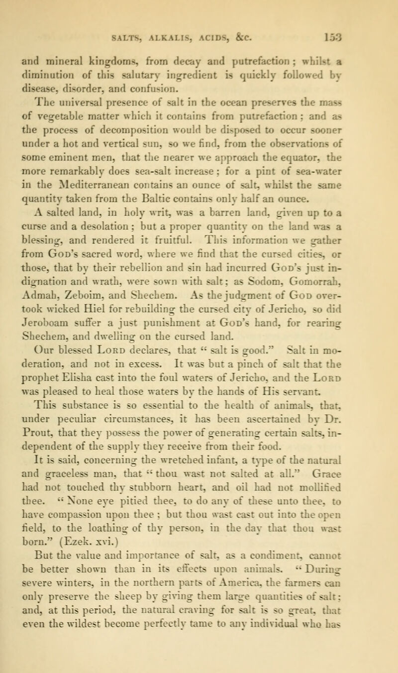 kLKALIS, ACIDS, &C and mineral kingdoms, from decay and putrefaction; whi.- diminution of this salutary ingredient is quickly followed by disease, disorder, and confusion. The universal presence of salt in the ocean preserves die of vegetable matter which it contains from putrefaction : an the process of decomposition would be disposed to occur sooner under a hot and vertical sun, so we find, from the observations of some eminent men, that the nearer we approach the equator, the more remarkably does sea-salt increase ; for a pint of sea-water in the Mediterranean contains an ounce of salt, whilst the same quantity taken from the Baltic contains only half an ounce. A salted land, in holy writ, was a barren land, given up to a curse and a desolation ; but a proper quantity on the land was a blessing, and rendered it fruitful. This information we gather from God's sacred word, where we find that the cursed cities, or those, that by their rebellion and sin had incurred God's just in- dignation and wrath, were sown with salt; as Sodom, Gomorrah, Admah, Zeboim, and Shechem. As the judgment of God over- took wicked Hiel for rebuilding the cursed citv of Jericho, so did Jeroboam suffer a just punishment at God's hand, for rearing Shechem, and dwelling on the cursed land. Our blessed Lord declares, that u salt is good. Salt in mo- deration, and not in excess. It was but a pinch of salt that the prophet Elisha cast into the foul waters of Jericho, and the Lord was pleased to heal those waters by the hands of His servant. This substance is so essential to the health of animals, that, under peculiar circumstances, it has been ascertained bv Dr. Prout, that they possess the power of generating certain salts, in- dependent of the supply they receive from their food. It is said, concerning the wretched infant, a type of the natural and graceless man, that ;; thou wast not salted at all. Grace had not touched thy stubborn heart, and oil had not mollified thee. '; None eye pitied thee, to do any of these unto thee, to have compassion upon thee ; but thou wast cast out into the open field, to the loathing of thy person, in the day that thou born. (Ezek. xvi.) But the value and importance of salt, as a condiment, cannot be better shown than in its effects upon animals. •* During severe winters, in the northern parts of America, the farmers can only preserve the sheep by giving them large quantities of salt; and, at this period, the natural craving for salt is so great, that even the wildest become perfectly tame to any individual who has