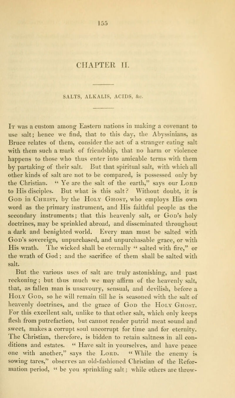 SALTS, ALKALIS, ACIDS, &c. It was a custom among Eastern nations in making a covenant to use salt; hence we find, that to this day, the Abyssinian-. Bruce relates of them, consider the act of a stranger eating salt with them such a mark of friendship, that no harm or violence happens to those who thus enter into amicable terms with them by partaking of their salt. But that spiritual salt, with which all other kinds of salt are not to be compared, is possessed only by the Christian.  Ye are the salt of the earth, says our Lord to His disciples. But what is this salt? Without doubt, it is God in Christ, by the Holy Ghost, who employs His own word as the primary instrument, and His faithful people as the secondary instruments; that this heavenly salt, or God's holy doctrines, may be sprinkled abroad, and disseminated throughout a dark and benighted world. Every man must be salted with God's sovereign, unpurchased, and unpurchasable grace, or with His wrath. The wicked shall be eternally  salted with fire, or the wrath of God ; and the sacrifice of them shall be salted with salt. But the various uses of salt are truly astonishing, and past reckoning; but thus much we may affirm of the heavenlv salt, that, as fallen man is unsavoury, sensual, and devilish, before a Holy God, so he will remain till he is seasoned with the salt of heavenly doctrines, and the grace of God the Holy Ghost. For this excellent salt, unlike to that other salt, which only keeps flesh from putrefaction, but cannot render putrid meat sound and sweet, makes a corrupt soul uncorrupt for time and for eternity. The Christian, therefore, is bidden to retain saltness in all con- ditions and estates.  Have salt in yourselves, and have peace one with another, says the Lord.  While the enemy i«i sowing tares, observes an old-fashioned Christian of the Refor- mation period,  be you sprinkling salt: while others are throw-