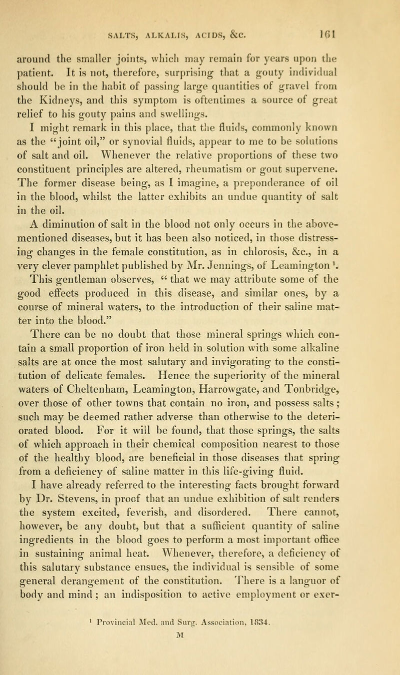 around the smaller joints, which may remain for years upon the patient. It is not, therefore, surprising that a gouty individual should be in the habit of passing large quantities of gravel from the Kidneys, and this symptom is oftentimes a source of great relief to his gouty pains and swellings. I might remark in this place, that the fluids, commonly known as the joint oil, or synovial fluids, appear to me to be solutions of salt and oil. Whenever the relative proportions of these two constituent principles are altered, rheumatism or gout supervene. The former disease being, as I imagine, a preponderance of oil in the blood, whilst the latter exhibits an undue quantity of salt in the oil. A diminution of salt in the blood not only occurs in the above- mentioned diseases, but it has been also noticed, in those distress- ing changes in the female constitution, as in chlorosis, &c, in a very clever pamphlet published by Mr. Jennings, of Leamington \ This gentleman observes,  that we may attribute some of the good effects produced in this disease, and similar ones, by a course of mineral waters, to the introduction of their saline mat- ter into the blood. There can be no doubt that those mineral springs which con- tain a small proportion of iron held in solution with some alkaline salts are at once the most salutary and invigorating to the consti- tution of delicate females. Hence the superiority of the mineral waters of Cheltenham, Leamington, Harrowgate, and Tonbridge, over those of other towns that contain no iron, and possess salts; such may be deemed rather adverse than otherwise to the deteri- orated blood. For it will be found, that those springs, the salts of which approach in their chemical composition nearest to those of the healthy blood, are beneficial in those diseases that spring from a deficiency of saline matter in this life-giving fluid. I have already referred to the interesting facts brought forward by Dr. Stevens, in proof that an undue exhibition of salt renders the system excited, feverish, and disordered. There cannot, however, be any doubt, but that a sufficient quantity of saline ingredients in the blood goes to perform a most important office in sustaining animal heat. Whenever, therefore, a deficiency of this salutary substance ensues, the individual is sensible of some general derangement of the constitution. There is a languor of body and mind ; an indisposition to active employment or exer- 1 Provincial Med. and Surg. Association, 1834. M