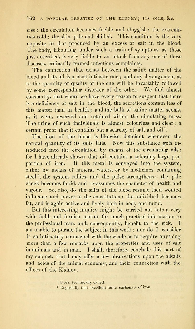 cise; the circulation becomes feeble and sluggish; the extremi- ties cold; the skin pale and chilled. This condition is the very- opposite to that produced by an excess of salt in the blood. The body, labouring under such a train of symptoms as those just described, is very liable to an attack from any one of those diseases, ordinarily termed infectious complaints. The connection that exists between the saline matter of the blood and its oil is a most intimate one; and any derangement as to the quantity or quality of the one will be invariably followed by some corresponding disorder of the other. We find almost constantly, that where we have every reason to suspect that there is a deficiency of salt in the blood, the secretions contain less of this matter than in health; and the bulk of saline matter seems, as it were, reserved and retained within the circulating mass. The urine of such individuals is almost colourless and clear; a certain proof that it contains but a scarcity of salt and oil \ The iron of the blood is likewise deficient whenever the natural quantity of its salts fails. Now this substance gets in- troduced into the circulation by means of the circulating oils; for I have already shown that oil contains a tolerably large pro- portion of iron. If this metal is conveyed into the system, either by means of mineral waters, or by medicines containing steel2, the system rallies, and the pulse strengthens; the pale cheek becomes florid, and re-assumes the character of health and vigour. So, also, do the salts of the blood resume their wonted influence and power in the constitution; the individual becomes fat, and is again active and lively both in body and mind. But this interesting inquiry might be carried out into a very wide field, and furnish matter for much practical information to the professional man, and, consequently, benefit to the sick. I am unable to pursue the subject in this work; nor do I consider it so intimately connected with the whole as to require anything more than a few remarks upon the properties and uses of salt in animals and in man. I shall, therefore, conclude this part of my subject, that I may offer a few observations upon the alkalis and acids of the animal economy, and their connection with the offices of the Kidney. 1 Urea, technically called. 2 Especially that excellent tonic, carbonate of iron.