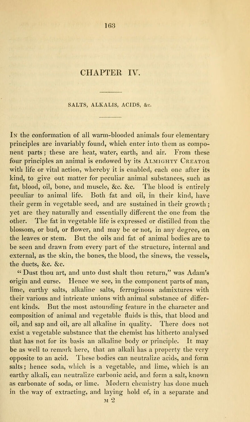 CHAPTER IV. SALTS, ALKALIS, ACIDS, &c. In the conformation of all warm-blooded animals four elementary principles are invariably found, which enter into them as compo- nent parts; these are heat, water, earth, and air. From these four principles an animal is endowed by its Almighty Creator with life or vital action, whereby it is enabled, each one after its kind, to give out matter for peculiar animal substances, such as fat, blood, oil, bone, and muscle, &c. &c. The blood is entirely peculiar to animal life. Both fat and oil, in their kind, have their germ in vegetable seed, and are sustained in their growth ; yet are they naturally and essentially different the one from the other. The fat in vegetable life is expressed or distilled from the blossom, or bud, or flower, and may be or not, in any degree, on the leaves or stem. But the oils and fat of animal bodies are to be seen and drawn from every part of the structure, internal and external, as the skin, the bones, the blood, the sinews, the vessels, the ducts, &c. &c.  Dust thou art, and unto dust shalt thou return, was Adam's origin and curse. Hence we see, in the component parts of man, lime, earthy salts, alkaline salts, ferruginous admixtures with their various and intricate unions with animal substance of differ- ent kinds. But the most astounding feature in the character and composition of animal and vegetable fluids is this, that blood and oil, and sap and oil, are all alkaline in quality. There does not exist a vegetable substance that the chemist has hitherto analysed that has not for its basis an alkaline body or principle. It may be as well to remark here, that an alkali has a property the very opposite to an acid. These bodies can neutralize acids, and form salts; hence soda, which is a vegetable, and lime, which is an earthy alkali, can neutralize carbonic acid, and form a salt, known as carbonate of soda, or lime. Modern chemistry has done much in the way of extracting, and laying hold of, in a separate and m2