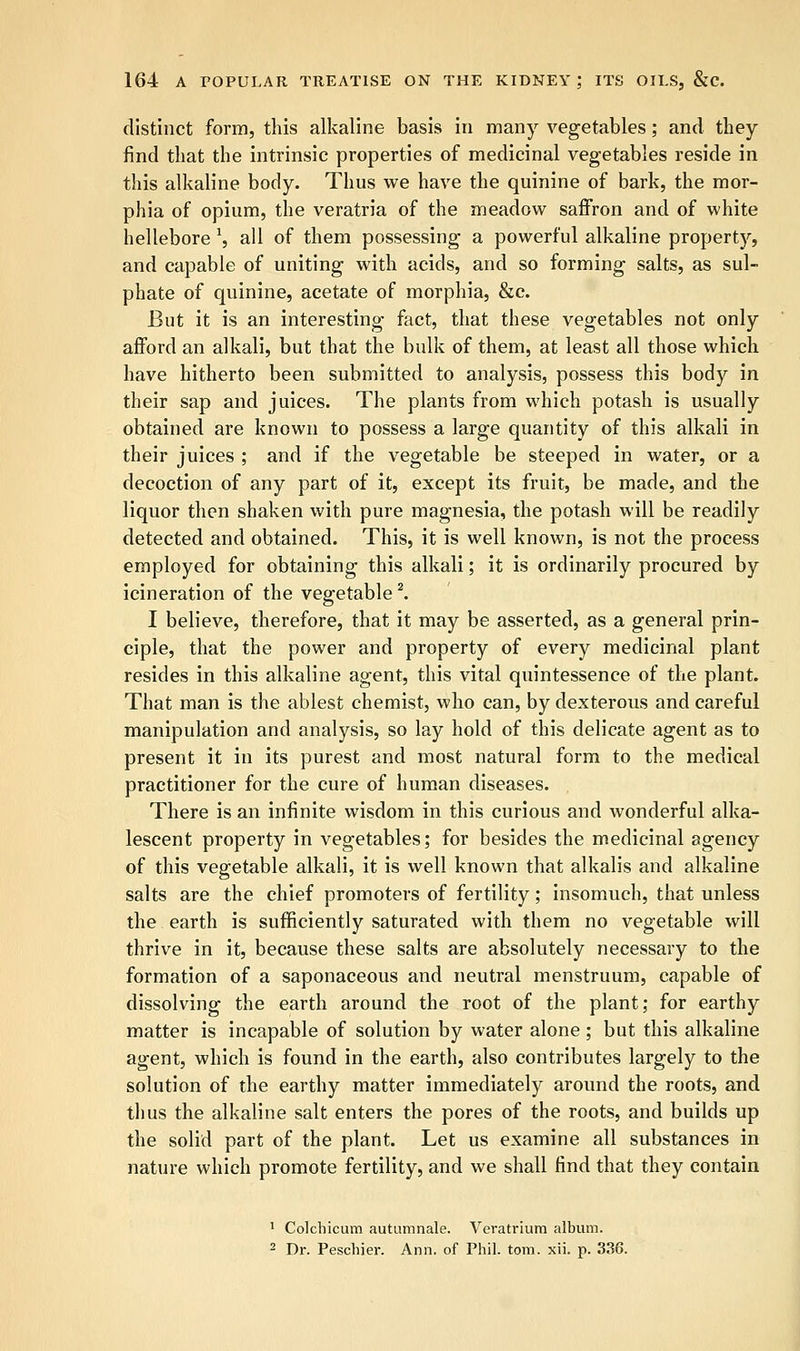 distinct form, this alkaline basis in many vegetables; and they find that the intrinsic properties of medicinal vegetables reside in this alkaline body. Thus we have the quinine of bark, the mor- phia of opium, the veratria of the meadow saffron and of white hellebore 1, all of them possessing a powerful alkaline property, and capable of uniting with acids, and so forming salts, as sul- phate of quinine, acetate of morphia, &c. But it is an interesting fact, that these vegetables not only afford an alkali, but that the bulk of them, at least all those which have hitherto been submitted to analysis, possess this body in their sap and juices. The plants from which potash is usually obtained are known to possess a large quantity of this alkali in their juices ; and if the vegetable be steeped in water, or a decoction of any part of it, except its fruit, be made, and the liquor then shaken with pure magnesia, the potash will be readily detected and obtained. This, it is well known, is not the process employed for obtaining this alkali; it is ordinarily procured by icineration of the vegetable2. I believe, therefore, that it may be asserted, as a general prin- ciple, that the power and property of every medicinal plant resides in this alkaline agent, this vital quintessence of the plant. That man is the ablest chemist, who can, by dexterous and careful manipulation and analysis, so lay hold of this delicate agent as to present it in its purest and most natural form to the medical practitioner for the cure of human diseases. There is an infinite wisdom in this curious and wonderful alka- lescent property in vegetables; for besides the medicinal agency of this vegetable alkali, it is well known that alkalis and alkaline salts are the chief promoters of fertility; insomuch, that unless the earth is sufficiently saturated with them no vegetable will thrive in it, because these salts are absolutely necessary to the formation of a saponaceous and neutral menstruum, capable of dissolving the earth around the root of the plant; for earthy matter is incapable of solution by water alone ; but this alkaline agent, which is found in the earth, also contributes largely to the solution of the earthy matter immediately around the roots, and thus the alkaline salt enters the pores of the roots, and builds up the solid part of the plant. Let us examine all substances in nature which promote fertility, and we shall find that they contain 1 Colchicum autumnale. Veratrium album. 2 Dr. Peschier. Ann. of Phil. torn. xii. p. 336.