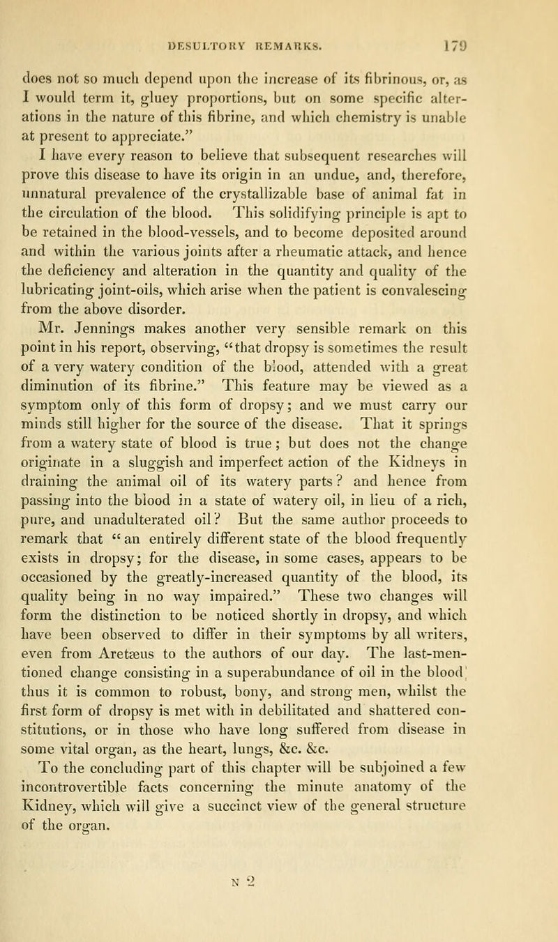 does not so much depend upon the increase of its fibrinous, or. as I would term it, gluey proportions, but on some specific alter- ations in the nature of this fibrine, and which chemistry is unable at present to appreciate. I have every reason to believe that subsequent researches will prove this disease to have its origin in an undue, and, therefore, unnatural prevalence of the crystallizable base of animal fat in the circulation of the blood. This solidifying principle is apt to be retained in the blood-vessels, and to become deposited around and within the various joints after a rheumatic attack, and hence the deficiency and alteration in the quantity and quality of the lubricating joint-oils, which arise when the patient is convalescing from the above disorder. Mr. Jennings makes another very sensible remark on this point in his report, observing, that dropsy is sometimes the result of a very watery condition of the blood, attended with a great diminution of its fibrine. This feature may be viewed as a symptom only of this form of dropsy; and we must carry our minds still higher for the source of the disease. That it springs from a watery state of blood is true ; but does not the change originate in a sluggish and imperfect action of the Kidneys in draining the animal oil of its watery parts ? and hence from passing into the blood in a state of watery oil, in lieu of a rich, pure, and unadulterated oil? But the same author proceeds to remark that  an entirely different state of the blood frequently exists in dropsy; for the disease, in some cases, appears to be occasioned by the greatly-increased quantity of the blood, its quality being in no way impaired. These two changes will form the distinction to be noticed shortly in dropsy, and which have been observed to differ in their symptoms by all writers, even from Aretseus to the authors of our day. The last-men- tioned change consisting in a superabundance of oil in the blood thus it is common to robust, bony, and strong men, whilst the first form of dropsy is met with in debilitated and shattered con- stitutions, or in those who have long suffered from disease in some vital organ, as the heart, lungs, &c. &c. To the concluding part of this chapter will be subjoined a few incontrovertible facts concerning the minute anatomy of the Kidney, which will give a succinct view of the general structure of the or ran. N '->