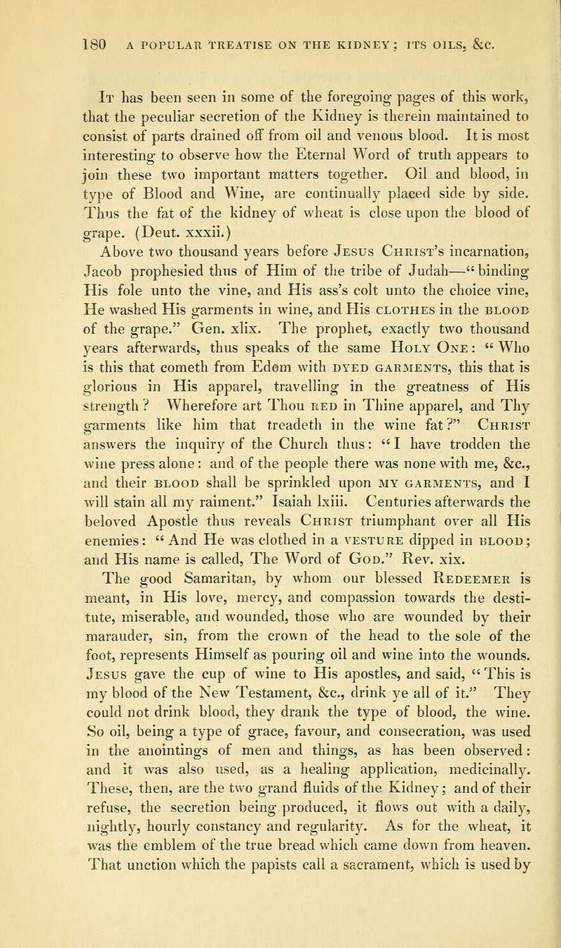 It lias been seen in some of the foregoing pages of this work, that the peculiar secretion of the Kidney is therein maintained to consist of parts drained off from oil and venous blood. It is most interesting to observe how the Eternal Word of truth appears to join these two important matters together. Oil and blood, in type of Blood and Wine, are continually placed side by side. Thus the fat of the kidney of wheat is close upon the blood of grape. (Deut. xxxii.) Above two thousand years before Jesus Christ's incarnation, Jacob prophesied thus of Him of the tribe of Judah— binding His fole unto the vine, and His ass's colt unto the choice vine, He washed His garments in wine, and His clothes in the blood of the grape. Gen. xlix. The prophet, exactly two thousand years afterwards, thus speaks of the same Holy One :  Who is this that cometh from Edem with dyed garments, this that is glorious in His apparel, travelling in the greatness of His strength ? Wherefore art Thou red in Thine apparel, and Thy garments like him that treadeth in the wine fat ? Christ answers the inquiry of the Church thus:  I have trodden the wine press alone: and of the people there was none with me, &c, and their blood shall be sprinkled upon my garments, and I will stain all my raiment. Isaiah Ixiii. Centuries afterwards the beloved Apostle thus reveals Christ triumphant over all His enemies:  And He was clothed in a vesture dipped in blood; and His name is called, The Word of God. Rev. xix. The good Samaritan, by whom our blessed Redeemer is meant, in His love, mercy, and compassion towards the desti- tute, miserable, and wounded, those who are wounded by their marauder, sin, from the crown of the head to the sole of the foot, represents Himself as pouring oil and wine into the wounds. Jesus gave the cup of wine to His apostles, and said,  This is my blood of the New Testament, &c, drink ye all of it. They could not drink blood, they drank the type of blood, the wine. So oil, being a type of grace, favour, and consecration, was used in the anointings of men and things, as has been observed: and it was also used, as a healing application, medicinally. These, then, are the two grand fluids of the Kidney; and of their refuse, the secretion being produced, it flows out with a daily, nightly, hourly constancy and regularity. As for the wheat, it was the emblem of the true bread which came down from heaven. That unction which the papists call a sacrament, which is used by