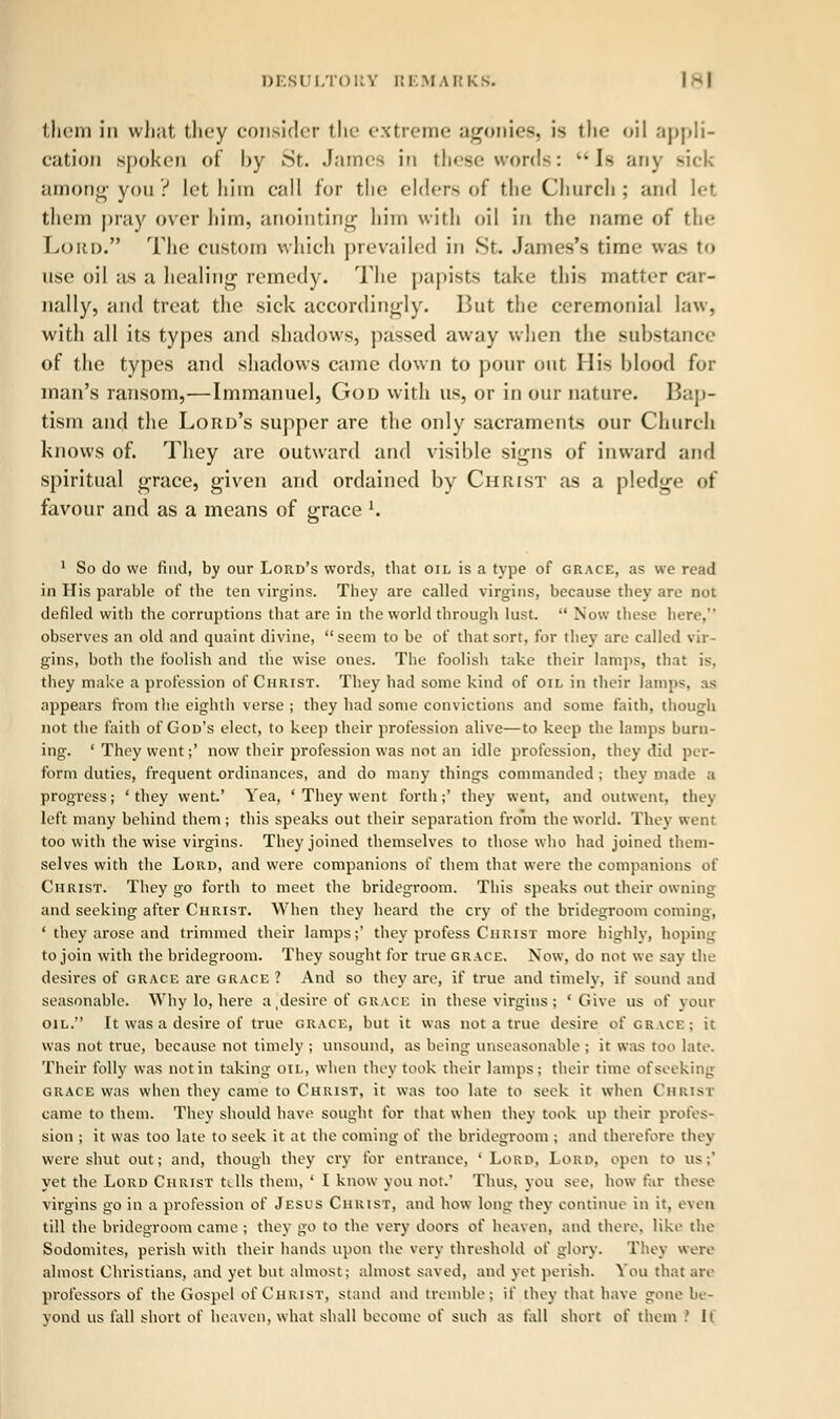 them iii what they consider the extreme agonies, is the <»il appli- cation spoken of l)y ^St. James in these words: Is any rick among you? let him call for the elders of the Church; and let them pray over him, anointing him with oil in the name of tin- Lord. The custom which prevailed in Sr. James's time was to use oil as a healing remedy. The papists take this matter car- nally, and treat the sick accordingly. But the ceremonial law, with all its types and shadows, passed away when the substance of the types and shadows came down to pour out His blood for man's ransom,—Immanuel, God with us, or in our nature. Bap- tism and the Lord's supper are the only sacraments our Church knows of. They are outward and visible signs of inward and spiritual grace, given and ordained by Christ as a pledge of favour and as a means of orace l. 1 So do we find, by our Lord's words, that oil is a type of grace, as we read in His parable of the ten virgins. They are called virgins, because they are not defiled with the corruptions that are in the world through lust.  Now these here, observes an old and quaint divine, seem to be of that sort, for they are called vir- gins, both the foolish and the wise ones. The foolish take their lamps, that i<. they make a profession of Christ. They had some kind of oil in their lamps, as appears from the eighth verse ; they had some convictions and some faith, though not the faith of God's elect, to keep their profession alive—to keep the lamps burn- ing. 'They went;' now their profession was not an idle profession, they did per- form duties, frequent ordinances, and do many things commanded ; they made a progress; 'they went.' Yea, ' They went forth;' they went, and outwent, they left many behind them ; this speaks out their separation from the world. They went too with the wise virgins. They joined themselves to those who had joined them- selves with the Lord, and were companions of them that were the companions of Christ. They go forth to meet the bridegroom. This speaks out their owning and seeking after Christ. When they heard the cry of the bridegroom coming, ' they arose and trimmed their lamps;' they profess Christ more highly, hoping to join with the bridegroom. They sought for true grace. Now, do not we say the desires of grace are grace ? And so they are, if true and timely, if sound and seasonable. Why lo, here a(desireof grace in these virgins; 'Give us of your oil. It was a desire of true grace, but it was not a true desire of grace; it was not true, because not timely ; unsound, as being unseasonable ; it was too late. Their folly was not in taking oil, when they took their lamps ; their time of seeking grace was when they came to Christ, it was too late to seek it when Christ came to them. They should have sought for that when they took up their profes- sion ; it was too late to seek it at the coming of the bridegroom ; and therefore they were shut out; and, though they cry for entrance, 'Lord, Lord, open to us; yet the Lord Christ tills them, ' I know you not.' Thus, you see, how far these virgins go in a profession of Jesus Christ, and how long they continue in it, even till the bridegroom came ; they go to the very doors of heaven, and there, like the Sodomites, perish with their hands upon the very threshold of glory. They were almost Christians, and yet but almost; almost saved, and yet perish. You that arc professors of the Gospel of Christ, stand and tremble; if they that have gone be- yond us fall short of heaven, what shall become of such as fall short of them .' If