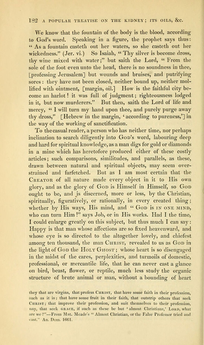 We know that the fountain of the body is the blood, according to God's word. Speaking in a figure, the prophet says thus:  As a fountain casteth out her waters, so she casteth out her wickedness. (Jer. vi.) So Isaiah,  Thy silver is become dross, thy wine mixed with water; but saith the Lord,  From the sole of the foot even unto the head, there is no soundness in thee, [professing Jerusalem] but wounds and bruises, and putrifying sores : they have not been closed, neither bound up, neither mol- lified with ointment, [margin, oil.] How is the faithful city be- come an harlot! it was full of judgment; righteousness lodged in it, but now murderers. But then, saith the Lord of life and mercy,  1 will turn my hand upon thee, and purely purge away thy dross, [Hebrew in the margin, ' according to pureness,'] in the way of the working of sanctification. To the casual reader, a person who has neither time, nor perhaps inclination to search diligently into God's word, labouring deep and hard for spiritual knowledge, as a man digs for gold or diamonds in a mine which has heretofore produced either of these costly articles; such comparisons, similitudes, and parallels, as these, drawn between natural and spiritual objects, may seem over- strained and farfetched. But as I am most certain that the Creator of all nature made every object in it to His own glory, and as the glory of God is Himself in Himself, so God ought to be, and Js discerned, more or less, by the Christian, spiritually, figuratively, or rationally, in every created thing; whether by His ways, His mind, and  God is in one mind, who can turn Him ! says Job, or in His works. Had I the time, I could enlarge greatly on this subject, but thus much I can say: Happy is that man whose affections are so fixed heavenward, and whose eye is so directed to the altogether lovely, and chiefest among ten thousand, the man Christ, revealed to us as God in the light of God the Holy Ghost ; whose heart is so disengaged in the midst of the cares, perplexities, and turmoils of domestic, professional, or mercantile life, that he can never cast a glance on bird, beast, flower, or reptile, much less study the organic structure of brute animal or man, without a bounding of heart they that are virgins, that profess Christ, that have some faith in their profession, such as it is ; that have some fruit in their faith, that outstrip others that seek Christ ; that improve their profession, and suit themselves to their profession, nay, that seek grace, if such as these be but ' almost Christians,' Lord, what are we?—From Mat. Meade's  Almost Christian, or the False Professor tried and cast. An. Dom. 1661.
