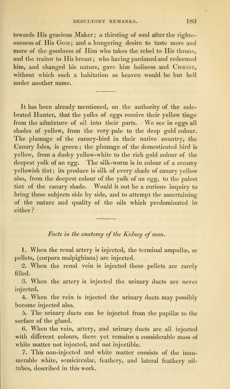 towards His gracious Maker; a thirsting of soul after the righte- ousness of His God; and a hungering desire to taste more and more of the goodness of Ilim who takes the rebel to His throne, and the traitor to I lis breast; who having pardoned and redeemed him, and changed his nature, gave him holiness and Christ, without which such a habitation as heaven would be but hell under another name. It has been already mentioned, on the authority of the cele- brated Hunter, that the yolks of eggs receive their yellow tinge from the admixture of oil into their parts. We see in eggs all shades of yellow, from the very pale to the deep gold colour. The plumage of the canary-bird in their native country, the Canary Isles, is green ; the plumage of the domesticated bird is yellow, from a dusky yellow-white to the rich gold colour of the deepest yolk of an egg. The silk-worm is in colour of a creamy yellowish tint; its produce is silk of every shade of canary yellow also, from the deepest colour of the yolk of an egg, to the palest tint of the canary shade. Would it not be a curious inquiry to bring these subjects side by side, and to attempt the ascertaining of the nature and quality of the oils which predominated in either ? Facts in the anatomy of the Kidney of man. 1. When the renal artery is injected, the terminal ampulke. 01 pellets, (corpora malpighiana) are injected. 2. When the renal vein is injected these pellets are rarely filled. 3. When the artery is injected the urinary ducts are never injected. 4. When the vein is injected the urinary ducts may possibly become injected also. 5. The urinary ducts can be injected from the papillae to the surface of the gland. 6. When the vein, artery, and urinary ducts are all injected with different colours, there yet remains a considerable mass of white matter not injected, and not injectible. 7. This non-injected and white matter consists of the innu- merable white, semicircular, feathery, and lateral feathery oil- tubes, described in this work.