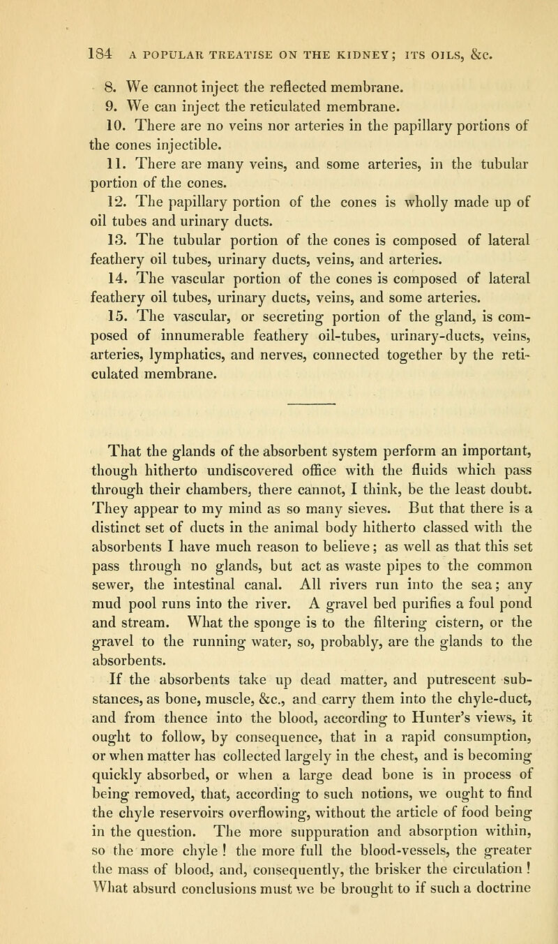 8. We cannot inject the reflected membrane. 9. We can inject the reticulated membrane. 10. There are no veins nor arteries in the papillary portions of the cones injectible. 11. There are many veins, and some arteries, in the tubular portion of the cones. 12. The papillary portion of the cones is wholly made up of oil tubes and urinary ducts. 13. The tubular portion of the cones is composed of lateral feathery oil tubes, urinary ducts, veins, and arteries. 14. The vascular portion of the cones is composed of lateral feathery oil tubes, urinary ducts, veins, and some arteries. 15. The vascular, or secreting portion of the gland, is com- posed of innumerable feathery oil-tubes, urinary-ducts, veins, arteries, lymphatics, and nerves, connected together by the reti- culated membrane. That the glands of the absorbent system perform an important, though hitherto undiscovered office with the fluids which pass through their chambers, there cannot, I think, be the least doubt. They appear to my mind as so many sieves. But that there is a distinct set of ducts in the animal body hitherto classed with the absorbents I have much reason to believe; as well as that this set pass through no glands, but act as waste pipes to the common sewer, the intestinal canal. All rivers run into the sea; any mud pool runs into the river. A gravel bed purifies a foul pond and stream. What the sponge is to the filtering cistern, or the gravel to the running water, so, probably, are the glands to the absorbents. If the absorbents take up dead matter, and putrescent sub- stances, as bone, muscle, &c, and carry them into the chyle-duct, and from thence into the blood, according to Hunter's views, it ought to follow, by consequence, that in a rapid consumption, or when matter has collected largely in the chest, and is becoming quickly absorbed, or when a large dead bone is in process of being removed, that, according to such notions, we ought to find the chyle reservoirs overflowing, without the article of food being in the question. The more suppuration and absorption within, so the more chyle ! the more full the blood-vessels, the greater the mass of blood, and, consequently, the brisker the circulation ! What absurd conclusions must we be brought to if such a doctrine