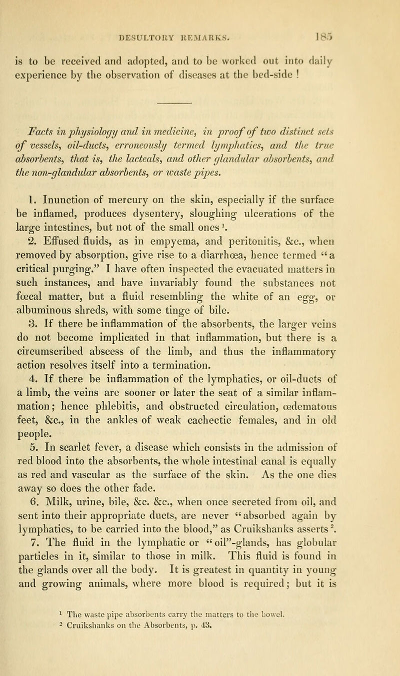 is to be received and adopted, and to be worked out into daily experience by the observation of diseases at the bed-side ! Facts in physiology and in medicine, in proof of tivo distinct sets of vessels, oil-ducts, erroneously termed lymphatics, and the true absorbents, that is, the lacteals, and other glandular absorbents, and the non-glandular absorbents, or waste pipes. 1. Inunction of mercury on the skin, especially if the surface be inflamed, produces dysentery, sloughing ulcerations of the large intestines, but not of the small ones1. 2. Effused fluids, as in empyema, and peritonitis, &c, when removed by absorption, give rise to a diarrhoea, hence termed a critical purging. I have often inspected the evacuated matters in such instances, and have invariably found the substances not foecal matter, but a fluid resembling the white of an egg, or albuminous shreds, with some tinge of bile. 3. If there be inflammation of the absorbents, the larger veins do not become implicated in that inflammation, but there is a circumscribed abscess of the limb, and thus the inflammatory action resolves itself into a termination. 4. If there be inflammation of the lymphatics, or oil-ducts of a limb, the veins are sooner or later the seat of a similar inflam- mation; hence phlebitis, and obstructed circulation, eedematous feet, &c, in the ankles of weak cachectic females, and in old people. 5. In scarlet fever, a disease which consists in the admission of red blood into the absorbents, the whole intestinal canal is equally as red and vascular as the surface of the skin. As the one dies away so does the other fade. 6. Milk, urine, bile, &c. &c, when once secreted from oil, and sent into their appropriate ducts, are never  absorbed again by lymphatics, to be carried into the blood, as Cruikshanks asserts \ 7. The fluid in the lymphatic or  oil-glands, has globular particles in it, similar to those in milk. This fluid is found in the glands over all the body. It is greatest in quantity in young and growing animals, where more blood is required; but it is 1 The waste pipe absorbents carry the matters to the bowel. 2 Cruikshanks on the Absorbents, p. 43.