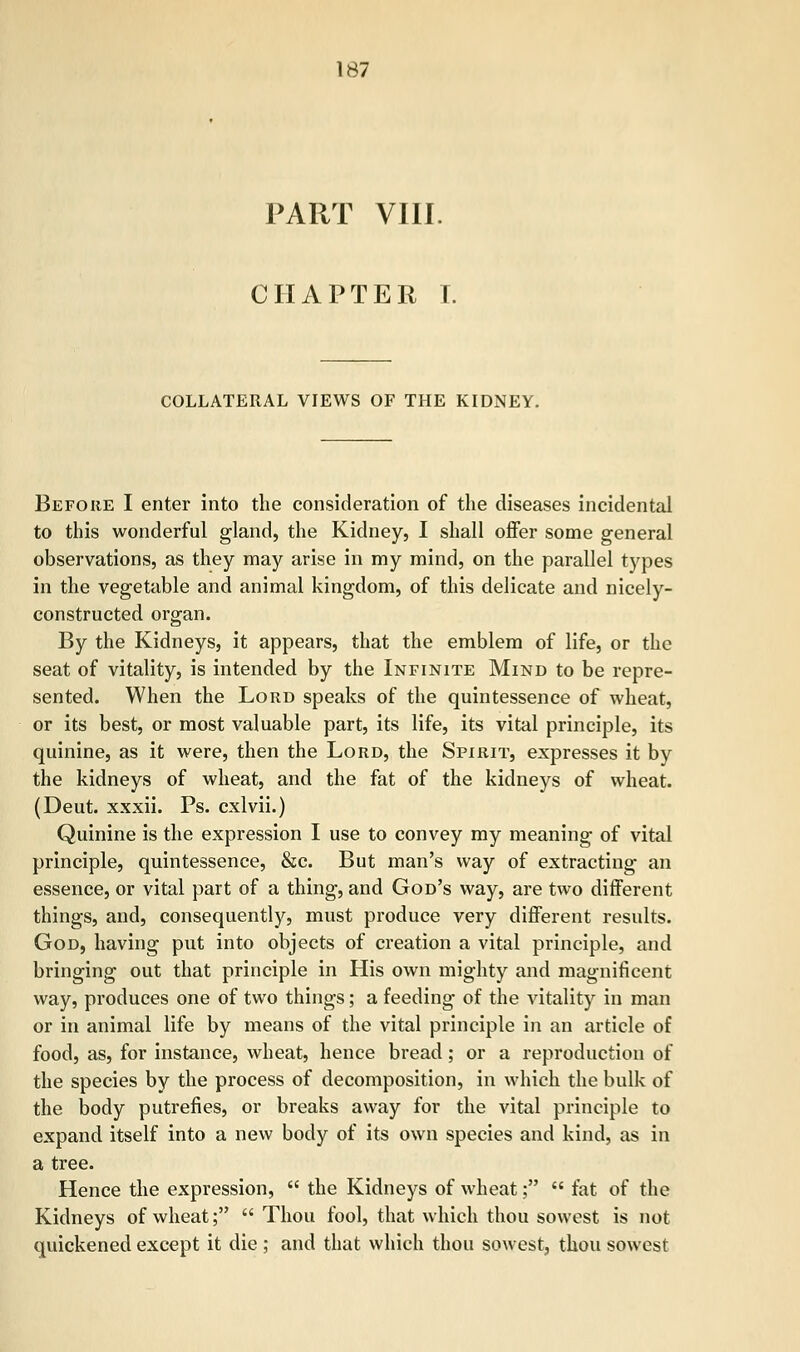 PART VIII. CHAPTER I. COLLATERAL VIEWS OF THE KIDNEY. Before I enter into the consideration of the diseases incidental to this wonderful gland, the Kidney, I shall offer some general observations, as they may arise in my mind, on the parallel types in the vegetable and animal kingdom, of this delicate and nicely- constructed organ. By the Kidneys, it appears, that the emblem of life, or the seat of vitality, is intended by the Infinite Mind to be repre- sented. When the Lord speaks of the quintessence of wheat, or its best, or most valuable part, its life, its vital principle, its quinine, as it were, then the Lord, the Spirit, expresses it by the kidneys of wheat, and the fat of the kidneys of wheat. (Deut. xxxii. Ps. cxlvii.) Quinine is the expression I use to convey my meaning of vital principle, quintessence, &c. But man's way of extracting an essence, or vital part of a thing, and God's way, are two different things, and, consequently, must produce very different results. God, having put into objects of creation a vital principle, and bringing out that principle in His own mighty and magnificent way, produces one of two things; a feeding of the vitality in man or in animal life by means of the vital principle in an article of food, as, for instance, wheat, hence bread; or a reproduction of the species by the process of decomposition, in which the bulk of the body putrefies, or breaks away for the vital principle to expand itself into a new body of its own species and kind, as in a tree. Hence the expression,  the Kidneys of wheat;  fat of the Kidneys of wheat;  Thou fool, that which thou sowest is not quickened except it die ; and that which thou sowest, thou sowest