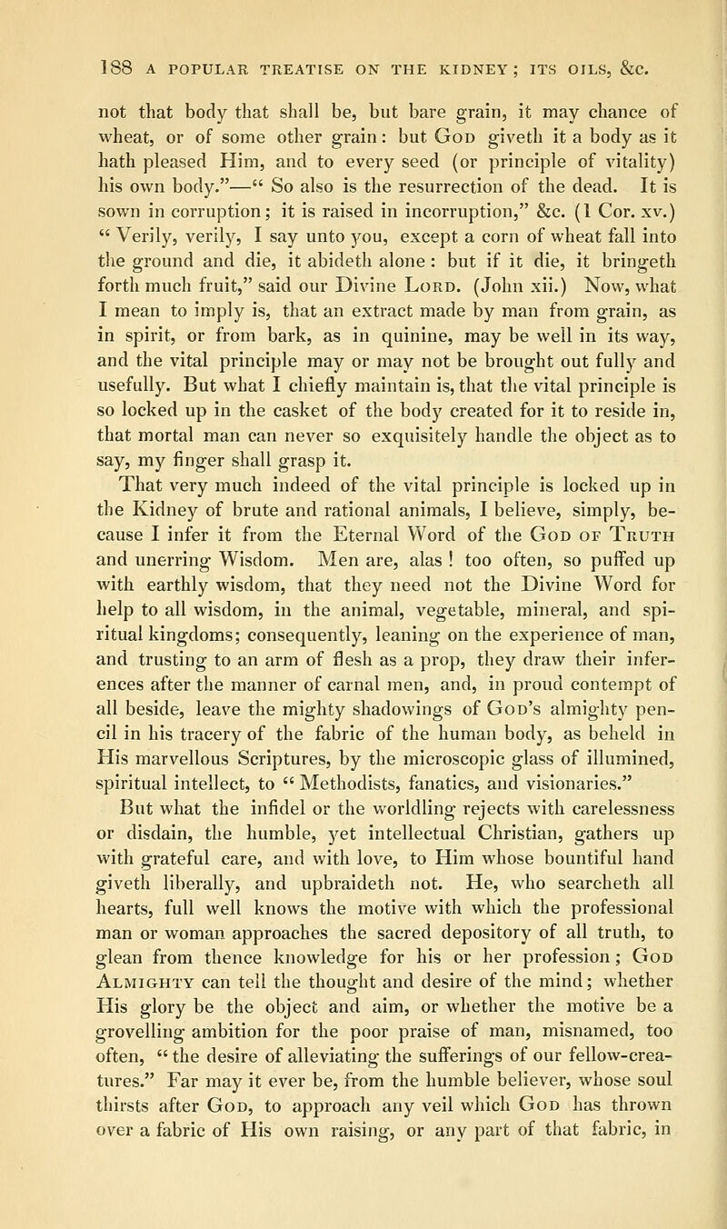 not that body that shall be, but bare grain, it may chance of wheat, or of some other grain: but God giveth it a body as it hath pleased Him, and to every seed (or principle of vitality) his own body.— So also is the resurrection of the dead. It is sown in corruption; it is raised in incorruption, &c. (1 Cor. xv.)  Verily, verily, I say unto you, except a corn of wheat fall into the ground and die, it abideth alone : but if it die, it bringeth forth much fruit, said our Divine Lord. (John xii.) Now, what I mean to imply is, that an extract made by man from grain, as in spirit, or from bark, as in quinine, may be well in its way, and the vital principle may or may not be brought out fully and usefully. But what I chiefly maintain is, that the vital principle is so locked up in the casket of the body created for it to reside in, that mortal man can never so exquisitely handle the object as to say, my finger shall grasp it. That very much indeed of the vital principle is locked up in the Kidney of brute and rational animals, I believe, simply, be- cause I infer it from the Eternal Word of the God or Truth and unerring Wisdom. Men are, alas ! too often, so puffed up with earthly wisdom, that they need not the Divine Word for help to all wisdom, in the animal, vegetable, mineral, and spi- ritual kingdoms; consequently, leaning on the experience of man, and trusting to an arm of flesh as a prop, they draw their infer- ences after the manner of carnal men, and, in proud contempt of all beside, leave the mighty shadowings of God's almighty pen- cil in his tracery of the fabric of the human body, as beheld in His marvellous Scriptures, by the microscopic glass of illumined, spiritual intellect, to  Methodists, fanatics, and visionaries. But what the infidel or the worldling rejects with carelessness or disdain, the humble, yet intellectual Christian, gathers up with grateful care, and with love, to Him whose bountiful hand giveth liberally, and upbraideth not. He, who searcheth all hearts, full well knows the motive with which the professional man or woman approaches the sacred depository of all truth, to glean from thence knowledge for his or her profession; God Almighty can tell the thought and desire of the mind; whether His glory be the object and aim, or whether the motive be a grovelling ambition for the poor praise of man, misnamed, too often,  the desire of alleviating the sufferings of our fellow-crea- tures. Far may it ever be, from the humble believer, whose soul thirsts after God, to approach any veil which God has thrown over a fabric of His own raising, or any part of that fabric, in