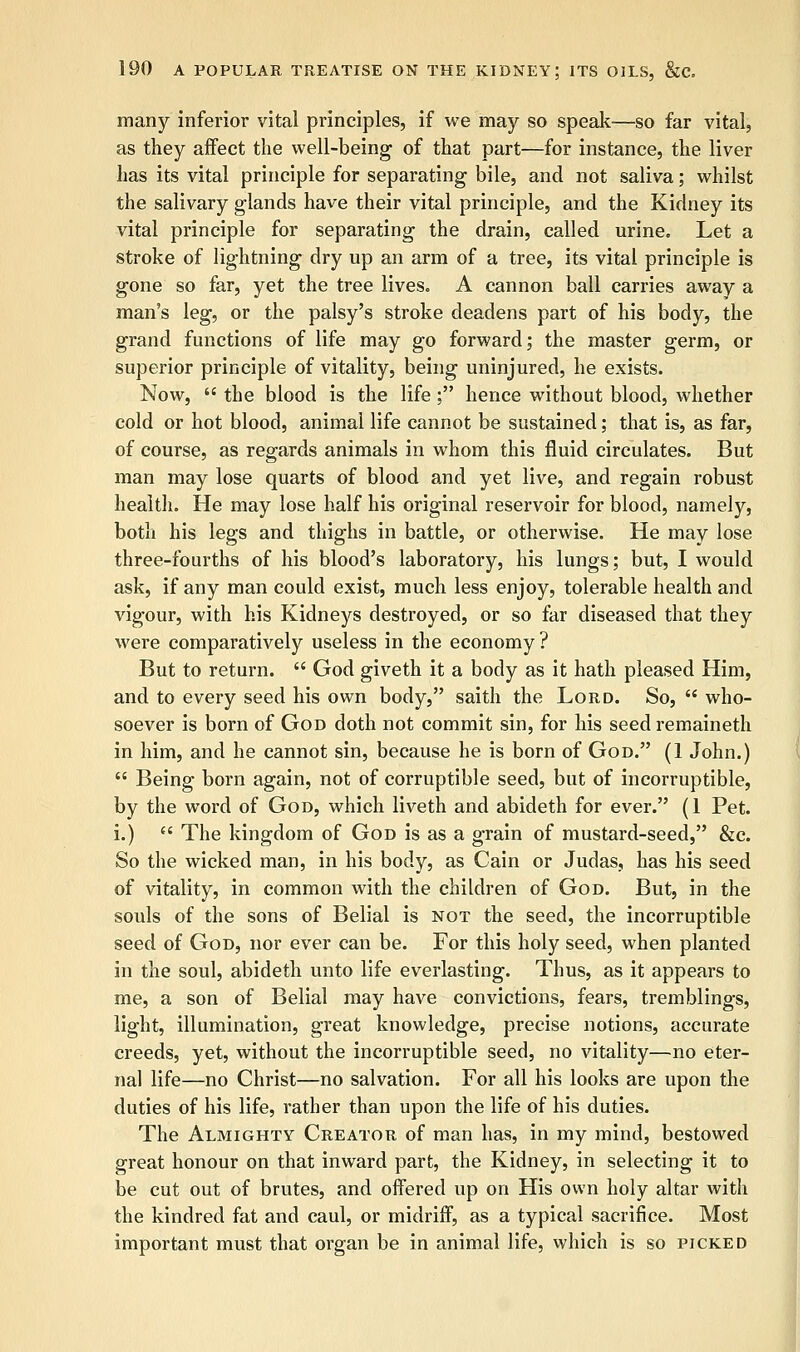 many inferior vital principles, if we may so speak—so far vital, as they affect the well-being of that part—for instance, the liver has its vital principle for separating bile, and not saliva; whilst the salivary glands have their vital principle, and the Kidney its vital principle for separating the drain, called urine. Let a stroke of lightning dry up an arm of a tree, its vital principle is gone so far, yet the tree lives. A cannon ball carries away a man's leg, or the palsy's stroke deadens part of his body, the grand functions of life may go forward; the master germ, or superior principle of vitality, being uninjured, he exists. Now,  the blood is the life; hence without blood, whether cold or hot blood, animal life cannot be sustained; that is, as far, of course, as regards animals in whom this fluid circulates. But man may lose quarts of blood and yet live, and regain robust healtli. He may lose half his original reservoir for blood, namely, both his legs and thighs in battle, or otherwise. He may lose three-fourths of his blood's laboratory, his lungs; but, I would ask, if any man could exist, much less enjoy, tolerable health and vigour, with his Kidneys destroyed, or so far diseased that they were comparatively useless in the economy ? But to return.  God giveth it a body as it hath pleased Him, and to every seed his own body, saith the Lord. So,  who- soever is born of God doth not commit sin, for his seed remaineth in him, and he cannot sin, because he is born of God. (1 John.)  Being born again, not of corruptible seed, but of incorruptible, by the word of God, which liveth and abideth for ever. (1 Pet. i.)  The kingdom of God is as a grain of mustard-seed, &c. So the wicked man, in his body, as Cain or Judas, has his seed of vitality, in common with the children of God. But, in the souls of the sons of Belial is not the seed, the incorruptible seed of God, nor ever can be. For this holy seed, when planted in the soul, abideth unto life everlasting. Thus, as it appears to me, a son of Belial may have convictions, fears, tremblings, light, illumination, great knowledge, precise notions, accurate creeds, yet, without the incorruptible seed, no vitality—no eter- nal life—no Christ—no salvation. For all his looks are upon the duties of his life, rather than upon the life of his duties. The Almighty Creator of man has, in my mind, bestowed great honour on that inward part, the Kidney, in selecting it to be cut out of brutes, and offered up on His own holy altar with the kindred fat and caul, or midriff, as a typical sacrifice. Most important must that organ be in animal life, which is so picked