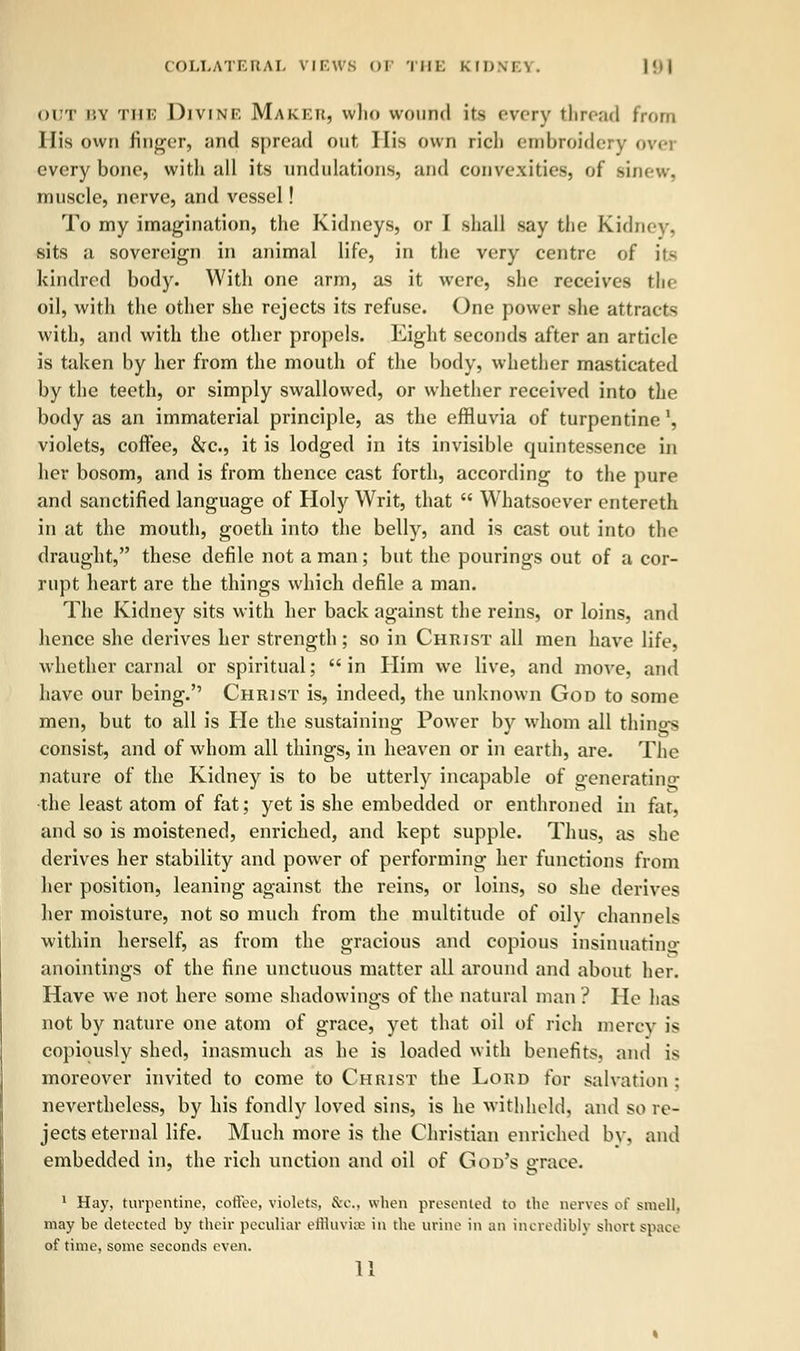 out r.v the Divine Maker, who wound its every thread from His own finger, and spread out His own rich embroidery ovei every bone, with all its undulations, and convexities, of sinew. muscle, nerve, and vessel! To my imagination, the Kidneys, or I shall say the Kidney. sits ;i sovereign in animal life, in the very centre of is kindred body. With one arm, as it were, she receives the oil, with the other she rejects its refuse. One power she attracts with, and with the other propels. Eight seconds after an article is taken by her from the mouth of the body, whether masticated by the teeth, or simply swallowed, or whether received into the body as an immaterial principle, as the effluvia of turpentine l, violets, coffee, &c, it is lodged in its invisible quintessence in her bosom, and is from thence cast forth, according to the pure and sanctified language of Holy Writ, that  Whatsoever entereth in at the mouth, goetli into the belly, and is cast out into the draught, these defile not a man; but the pourings out of a cor- rupt heart are the things which defile a man. The Kidney sits with her back against the reins, or loins, and hence she derives her strength; so in Christ all men have life, whether carnal or spiritual; in Him we live, and move, and have our being. Christ is, indeed, the unknown God to some men, but to all is He the sustaining Power by whom all things consist, and of whom all things, in heaven or in earth, are. The nature of the Kidney is to be utterly incapable of generatino- the least atom of fat; yet is she embedded or enthroned in fat, and so is moistened, enriched, and kept supple. Thus, as she derives her stability and power of performing her functions from her position, leaning against the reins, or loins, so she derives her moisture, not so much from the multitude of oily channels within herself, as from the gracious and copious insinuating anointings of the fine unctuous matter all around and about her. Have we not here some shadowings of the natural man ? He lias not by nature one atom of grace, yet that oil of rich mercy is copiously shed, inasmuch as he is loaded with benefits, ami is moreover invited to come to Christ the Lord for salvation : nevertheless, by his fondly loved sins, is he withheld, and so re- jects eternal life. Much more is the Christian enriched by, and embedded in, the rich unction and oil of God's grace. 1 Hay, turpentine, coffee, violets, &c., when presented to the nerves of smell, may be detected by their peculiar effluvise in the urine in an incredibly short space of time, some seconds even.