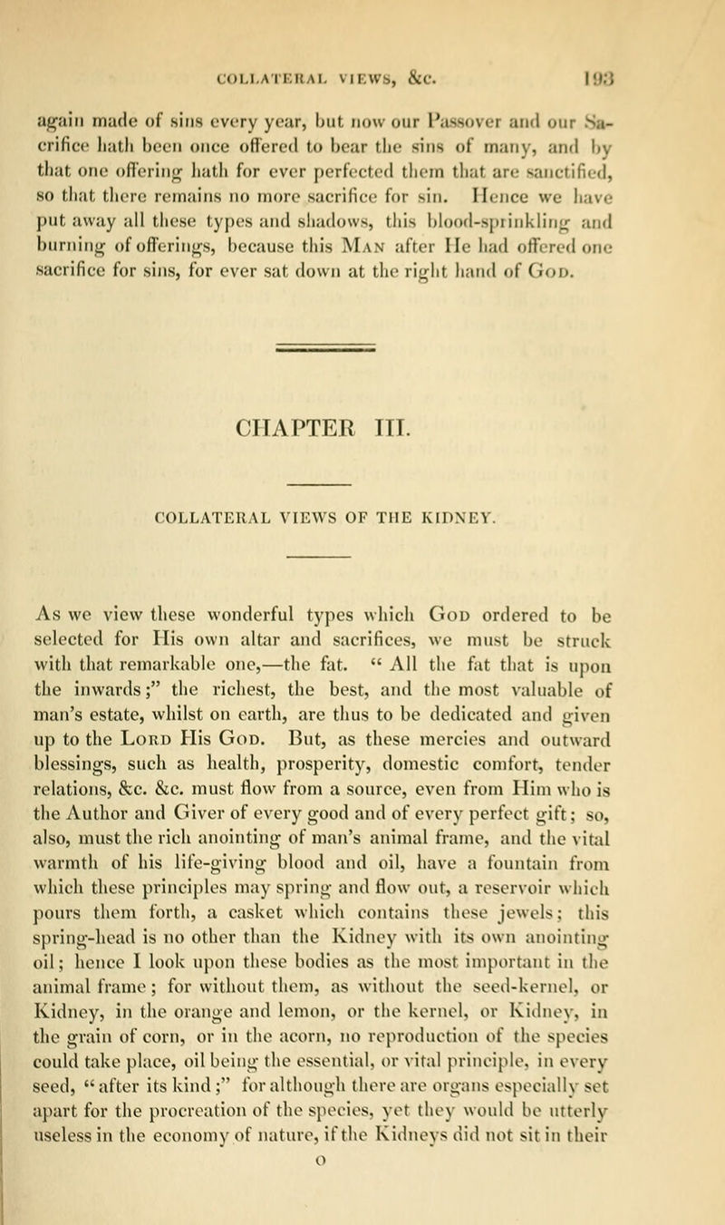 COLLATERAL VIEWS, &c \\r.) again made of sins every year, but now our PaSBOVei and 0111 orifice hath been once offered to bear the rina of many, and by that one offering hath for ever perfected them that an- sanctified, SO that then; remains no more sacrifice for sin. Hence we have put away all these types and shadows, this blood-sprinkling and burning of offerings, because this Man after He had offered one sacrifice for sins, for ever sat down at the right hand of (i<>i>. CHAPTER III. COLLATERAL VIEWS OF THE KIDNEY. As we view these wonderful types which God ordered to be selected for His own altar and sacrifices, we must be struck with that remarkable one,—the fat.  All the fat that is upon the inwards; the richest, the best, and the most valuable of man's estate, whilst on earth, are thus to be dedicated and given up to the Lord His God. But, as these mercies and outward blessings, such as health, prosperity, domestic comfort, tender relations, &c. &c. must flow from a source, even from Him who is the Author and Giver of every good and of every perfect gift; so, also, must the rich anointing of man's animal frame, and the vital warmth of his life-giving blood and oil, have a fountain from which these principles may spring and flow out, a reservoir which pours them forth, a casket which contains these jewels; this spring-head is no other than the Kidney with its own anointing oil; hence I look upon these bodies as the most important in the animal frame; for without them, as without, the seed-kernel, or Kidney, in the orange and lemon, or the kernel, or Kidney, in the grain of corn, or in the acorn, no reproduction of the species could take place, oil being the essential, or vital principle, in every seed, after its kind ; for although there are organs especially set apart for the procreation of the species, yet they would be utterly useless in the economy of nature, if the Kidneys did not sit in their