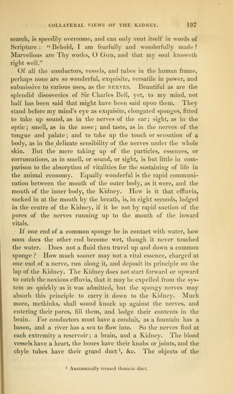 search, is speedily overcome, and can only vent itself in wore- Scripture: Behold, I am fearfully and wonderfully made I Marvellous arc Thy works, O Goi>, and that my soul knowetb right well. Of all the conductors, vessels, and tubes in the liuman frame, perhaps none are so wonderful, exquisite, versatile in power, and submissive to various uses, as the nerves. Beautiful as are the splendid discoveries of Sir Charles Bell, yet, to my mind, not half has been said that might have been said upon them. They stand before my mind's eye as exquisite, elongated sponges, fitted to take up sound, as in the nerves of the ear; sight, as in the optic; smell, as in the nose; and taste, as in the nerves of the tongue and palate; and to take up the touch or sensation of a body, as in the delicate sensibility of the nerves under the whole skin. But the mere taking up of the particles, essences, or corruscations, as in smell, or sound, or sight, is but little in com- parison to the absorption of vitalities for the sustaining of life in the animal economy. Equally wonderful is the rapid communi- cation between the mouth of the outer body, as it were, and the mouth of the inner body, the Kidney. How is it that effluvia, sucked in at the mouth by the breath, is, in eight seconds, lodged in the centre of the Kidney, if it be not by rapid suction of the pores of the nerves running up to the mouth of the inward vitals. If one end of a common sponge be in contact with water, how soon does the other end become wet, though it never touched the water. Does not a fluid then travel up and down a common sponge ? How much sooner may not a vital essence, charged at one end of a nerve, run along it, and deposit its principle on the lap of the Kidney. The Kidney does not start forward or upward to catch the noxious effluvia, that it may be expelled from the sys- tem as quickly as it was admitted, but the spongy nerves may absorb this principle to carry it down to the Kidney. Much more, methinks, shall sound knock up against the nerves, and entering their pores, fill them, and lodge their contents in the brain. For conductors must have a conduit, as a fountain has a bason, and a river has a sea to flow into. So the nerves find at each extremity a reservoir; a brain, and a Kidney. The blood vessels have a heart, the bones have their knobs or joints, and the chyle tubes have their grand duct', &c. The objects of the 1 Anatomically termed thoracic duct