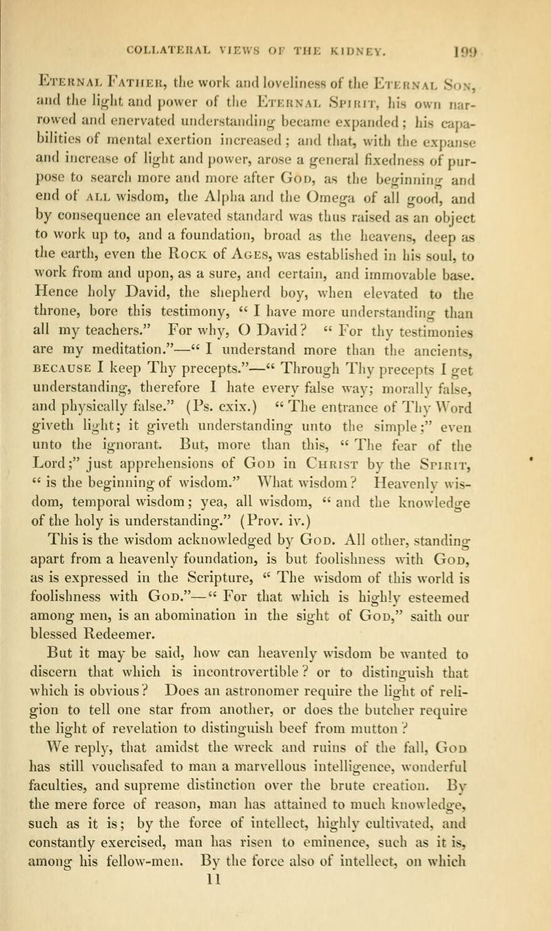 Eternal Father, the work and loveliness of the Etern w. S and flu.' light and power of the Eternal Spirit, his own nar- rowed and enervated understanding became expanded; his capa- bilities of mental exertion increased : and that, with the expanse and increase of light and power, arose a general fixedness of pur- pose to search more and more after Goo, as the beginning and end of all wisdom, the Alpha and the Omega of all good, and by consequence an elevated standard was thus raised as an object to work up to, and a foundation, broad as the heavens, deep as the earth, even the Rock of Ages, was established in his soul, to work from and upon, as a sure, and certain, and immovable base. Hence holy David, the shepherd boy, when elevated to the throne, bore this testimony,  I have more understanding than all my teachers. For why, O David?  For thy testimonies are my meditation.— I understand more than the ancients, because I keep Thy precepts.— Through Thy precepts I get understanding, therefore I hate every false way; morally false, and physically false. (Ps. cxix.)  The entrance of Thy Word giveth light; it giveth understanding unto the simple: even unto the ignorant. But, more than this,  The fear of the Lord; just apprehensions of God in Christ by the Srinir,  is the beginning of wisdom. What wisdom? Heavenly wis- dom, temporal wisdom; yea, all wisdom,  and the knowledge of the holy is understanding. (Prov. iv.) This is the wisdom acknowledged by God. All other, standing apart from a heavenly foundation, is but foolishness with God, as is expressed in the Scripture,  The wisdom of this world is foolishness with God.— For that which is highly esteemed among men, is an abomination in the sight of God, saith our blessed Redeemer. But it may be said, how can heavenly wisdom be wanted to discern that which is incontrovertible ? or to distinguish that which is obvious ? Does an astronomer require the light of reli- gion to tell one star from another, or does the butcher require the light of revelation to distinguish beef from mutton ? We reply, that amidst the wreck and ruins of the fall, God has still vouchsafed to man a marvellous intelligence, wonderful faculties, and supreme distinction over the brute creation. By the mere force of reason, man has attained to much knowledge, such as it is; by the force of intellect, highly cultivated, and constantly exercised, man has risen to eminence, such as it is, among his fellow-men. By the force also of intellect, on which
