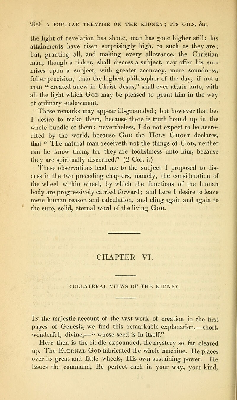 the light of revelation has shone, man has gone higher still; his attainments have risen surprisingly high, to such as they are; but, granting all, and making every allowance, the Christian man, though a tinker, shall discuss a subject, nay offer his sur- mises upon a subject, with greater accuracy, more soundness, fuller precision, than the highest philosopher of the day, if not a man  created anew in Christ Jesus, shall ever attain unto, with all the light which God may be pleased to grant him in the way of ordinary endowment. These remarks may appear ill-grounded; but however that be> I desire to make them, because there is truth bound up in the whole bundle of them; nevertheless, I do not expect to be accre- dited by the world, because God the Holy Ghost declares, that  The natural man receiveth not the things of God, neither can he know them, for they are foolishness unto him, because they are spiritually discerned. (2 Cor. i.) These observations lead me to the subject I proposed to dis- cuss in the two preceding chapters, namely, the consideration of the wheel within wheel, by which the functions of the human body are progressively carried forward; and here I desire to leave mere human reason and calculation, and cling again and again to the sure, solid, eternal word of the living God. CHAPTER VI. COLLATERAL VIEWS OF THE KIDNEY. In the majestic account of the vast work of creation in the first pages of Genesis, we find this remarkable explanation,—short, wonderful, divine,— whose seed is in itself. Here then is the riddle expounded, the mystery so far cleared up. The Eternal God fabricated the whole machine. He places over its great and little wheels, His own sustaining power. He issues the command, Be perfect each in your way, your kind,