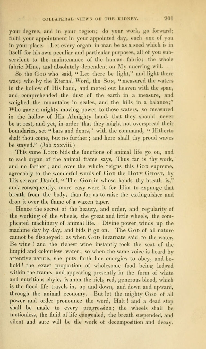 your degree, and in your region; do your work, <n> forward: fulfil your appointment in your appointed day, each one of you in your place. Let every organ in man be as a seed which is in itself for liis own peculiar and particular purposes, all of you sub- servient to the maintenance of the human fabric; the whole fabric Mine, and absolutely dependent on My unerring will. So the Goo who said,  Let there be light, and light there was; who by the Eternal Word, the Son, measured the waters in the hollow of His hand, and meted out heaven with the span, and comprehended the dust of the earth in a measure, and weighed the mountains in scales, and the hills in a balance; Who gave a mighty moving power to those waters, so measured in the hollow of His Almighty hand, that they should never be at rest, and yet, in order that they might not overspread their boundaries, set  bars and doors, with the command,  Hitherto shalt thou come, but no further; and here shall thy proud waves be stayed. (Job xxxviii.) This same Lord bids the functions of animal life go on, and to each organ of the animal frame says, Thus far is thy work, and no farther; and over the whole reigns this God supreme, agreeably to the wonderful words of God the Holy Ghost, by His servant Daniel,  The God in whose hands thy breath is, and, consequently, more easy were it for Him to expunge that breath from the body, than for us to raise the extinguisher and drop it over the flame of a waxen taper. Hence the secret of the beauty, and order, and regularity of the working of the wheels, the great and little wheels, the com- plicated machinery of animal life. Divine power winds up the machine day by day, and bids it go on. The God of all nature cannot be disobeyed: as when God incarnate said to the water, Be wine ! and the richest wine instantly took the seat of the limpid and colourless water; so when the same voice is heard by attentive nature, she puts forth her energies to obey, and be- hold ! the exact proportion of wholesome food being lodged within the frame, and appearing presently in the form of white and nutritious chyle, is anon the rich, red, generous blood, which is the flood life travels in, up and down, and down and upward, through the animal economy. But let the mighty God of all power and order pronounce the word, Halt! and a dead stop shall be made to every progression; the wheels shall be motionless, the fluid of life congealed, the breath suspended, and silent and sure will be the work of decomposition ami decay.
