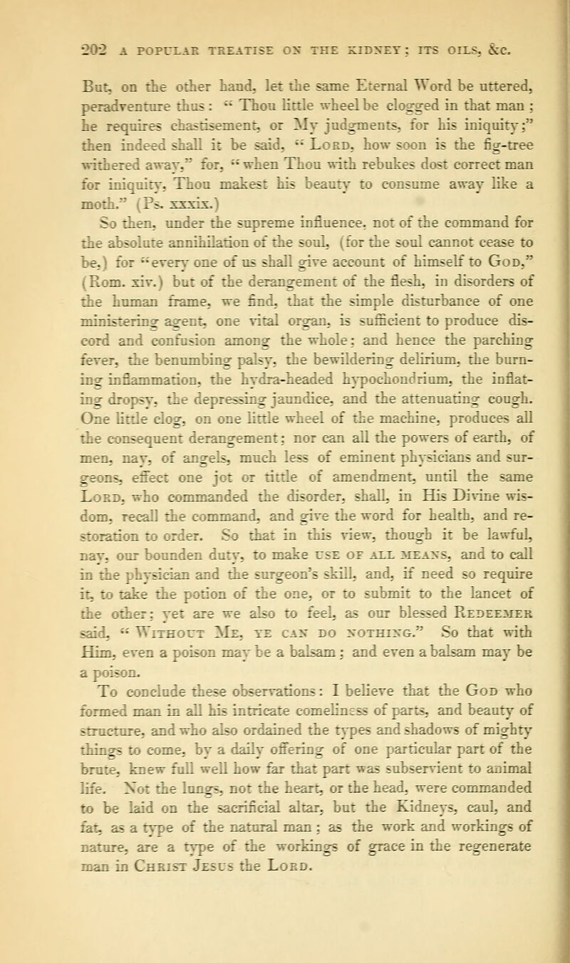 But, on the other hand, let the same Eternal Word be uttered, peradventure thus : -- Thou little wheel be clogged in that man ; he requires chastisement, or My judgments, for his iniquity: then indeed shall it be said, -- Lord, how soon is the fig-tree withered awav, for, when Thou wirh rebukes dost correct man for iniquity, Thou makest his beauty* to consume away like a moth/' (Ps. xxxdx.) So then, under the supreme influence, not of the command for the absolute annihilation of the soul, (for the soul cannot cease to be.) for everv one of us shall gave account of himself to God, (Rom. xiv.) but of the derangement of the flesh, in disorders of the human frame, we find, that the simple disturbance of one ministering a^ent, one vital organ, is sufficient to produce dis- cord and confusion among- the whole; and hence the parching fever, the benumbing palsv, the bewildering delirium, the burn- ing inflammation, the hvdra-headed hypochondrium, the inflat- ing dropsv, the depressing jaundice, and the attenuating cough. One tittle clog, on one little wheel of the machine, produces all the consequent derangement: nor can all the powers of earth, of men, nav, of angels, much less of eminent phvsicians and sur- geons, effect one jot or tittle of amendment, until the same Lord, who commanded the disorder, shall, in His Divine wis- dom, Tecall the command, and give the word for health, and re- storation to order. So that in this view, though it be lawful, nav, our bounden duty, to make use of all means, and to call in the phvsician and the surgeon's skill, and. if need so require it, to take the potion of the one, or to submit to the lancet of the other; vet are we also to feeL as our blessed Redeemer said. -■' Without Me, ye can do nothing. So that with Him, even a poison may be a balsam : and even a balsam may be a poison. To conclude these observations: I believe that the God who formed man in all his intricate comeliness of parts, and beauty of structure, and who also ordained the types and shadows of mighty things to come, bv a daily offering of one particular part of the brute, knew full well how far that part was subservient to animal life. Not the lungs, not the heart, or the head, were commanded to be laid on the sacrificial altar, but the Kidneys, caul, and fat, as a type of the natural man : as the work and workings of nature, are a type of the workings of grace in the regenerate man in Christ Jesus the Lord.