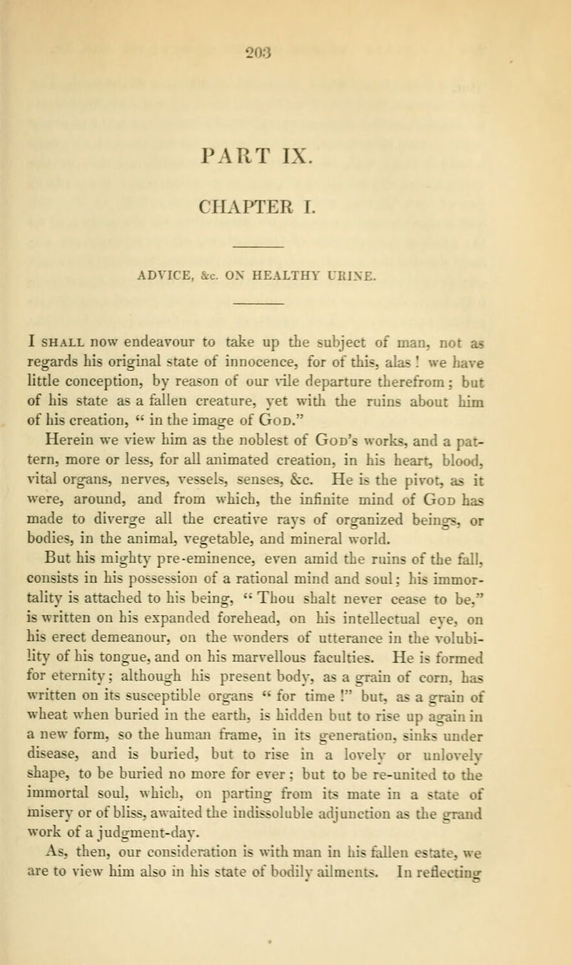 CHAPTER f. ADVICE, &c OX HEALTHY URINE. I shall now endeavour to take up the subject of man, not as regards his original state of innocence, for of this, alas ! we have little conception, by reason of our vile departure therefrom; but of his state as a fallen creature, yet with the ruins about him of his creation,  in the image of God. Herein we view him as the noblest of God's works, and a pat- tern, more or less, for all animated creation, in his heart, blood, vital organs, nerves, vessels, senses, &c. He is the pivot, as it were, around, and from which, the infinite mind of God has made to diverge all the creative rays of organized beings, or bodies, in the animal, vegetable, and mineral world. But his mighty pre-eminence, even amid the ruins of the fall, consists in his possession of a rational mind and soul: his immor- tality is attached to his being,  Thou shalt never cease to be.' is written on his expanded forehead, on his intellectual eve, on his erect demeanour, on the wonders of utterance in the volubi- lity of his tongue, and on his marvellous faculties. He is formed for eternity: although his present body, as a grain of corn, has written on its susceptible organs  for time ! but, as a a:rain of wheat when buried in the earth, is hidden but to rise up a<jain in a new form, so the human frame, in its generation, sinks under disease, and is buried, but to rise in a lovely or unlovelv shape, to be buried no more for ever ; but to be re-united to the immortal soul, which, on parting from its mate in a state of misery or of bliss, awaited the indissoluble adjunction as the grand work of a judgment-day. As, then, our consideration is with man in his fallen estate, we are to view him also in his state of bodilv ailments. In redeetinir