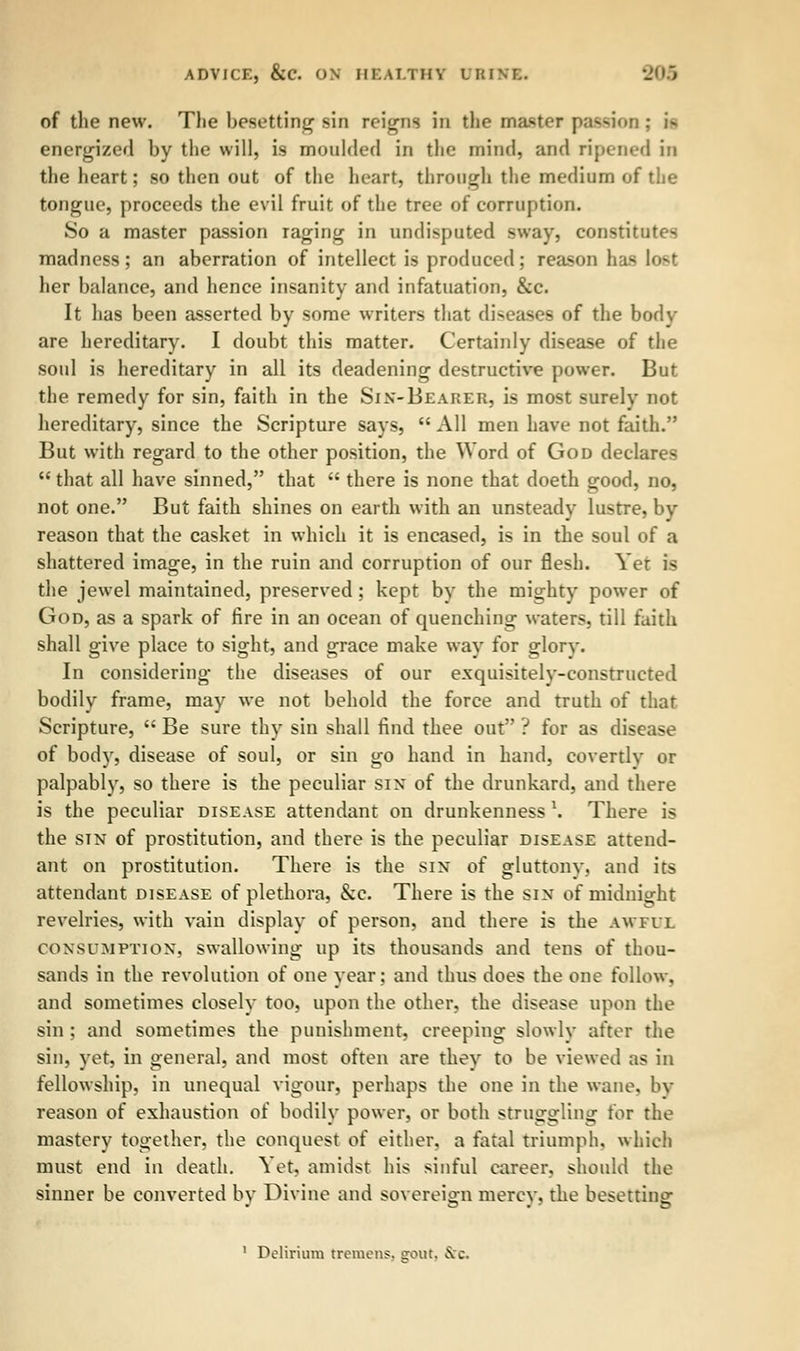 of the new. The besetting sin reigns in the master passion ; i- energized by the will, is moulded in the mind, and ripened in the heart; so then out of the heart, through the medium of the tongue, proceeds the evil fruit of the tree of corruption. So a master passion raging in undisputed sway, constitutes madness; an aberration of intellect is produced; reason \m* lo^t her balance, and hence insanity and infatuation, &c. It has been asserted by some writers that diseases of the body are hereditary. I doubt this matter. Certainly disease of the soul is hereditary in all its deadening destructive power. But the remedy for sin, faith in the Sin-Bearer, is most surely not hereditary, since the Scripture says,  All men have not faith. But with regard to the other position, the Word of God declares  that all have sinned, that  there is none that doeth good, no, not one. But faith shines on earth with an unsteady lustre, by reason that the casket in which it is encased, is in the soul of a shattered image, in the ruin and corruption of our flesh. Yet is the jewel maintained, preserved ; kept by the mighty power of God, as a spark of fire in an ocean of quenching waters, till faith shall give place to sight, and grace make way for glorv. In considering the diseases of our exquisitely-constructed bodily frame, may we not behold the force and truth of that Scripture,  Be sure thy sin shall find thee out ? for as disease of body, disease of soul, or sin go hand in hand, covertly or palpably, so there is the peculiar sin of the drunkard, and there is the peculiar disease attendant on drunkenness 1. There is the stn of prostitution, and there is the peculiar disease attend- ant on prostitution. There is the sin of gluttony, and its attendant disease of plethora, &c. There is the sin of midnight revelries, with vain display of person, and there is the awful consumption, swallowing up its thousands and tens of thou- sands in the revolution of one year; and thus does the one follow, and sometimes closely too, upon the other, the disease upon the sin ; and sometimes the punishment, creeping slowly after the sin, yet, in general, and most often are they to be viewed as in fellowship, in unequal vigour, perhaps the one in the wane, by reason of exhaustion of bodily power, or both struggling for the mastery together, the conquest of either, a fatal triumph, which must end in death. Yet, amidst his sinful career, should the sinner be converted by Divine and sovereign mercy, the besetting 1 Delirium tremens, gout, &c.