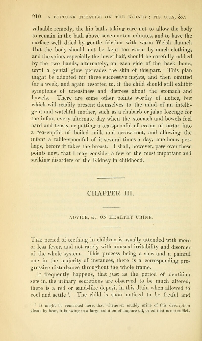 valuable remedy, the hip bath, taking care not to allow the body- to remain in the bath above seven or ten minutes, and to have the surface well dried by gentle friction with warm Welsh flannel. But the body should not be kept too warm by much clothing, and the spine, especially the lower half, should be carefully rubbed by the two hands, alternately, on each side of the back bone, until a genial glow pervades the skin of this part. This plan might be adopted for three successive nights, and then omitted for a week, and again resorted to, if the child should still exhibit symptoms of uneasiness and distress about the stomach and bowels. There are some other points worthy of notice, but which will readily present themselves to the mind of an intelli- gent and watchful mother, such as a rhubarb or jalap lozenge for the infant every alternate day when the stomach and bowels feel hard and tense, or putting a tea-spoonful of cream of tartar into a tea-cupful of boiled milk and arrow-root, and allowing the infant a table-spoonful of it several times a day, one hour, per- haps, before it takes the breast. I shall, however, pass over these points now, that I may consider a few of the most important and striking disorders of the Kidney in childhood. CHAPTER III. ADVICE, &c. ON HEALTHY URINE. The period of teething in children is usually attended with more or less fever, and not rarely with unusual irritability and disorder of the whole system. This process being a slow and a painful one in the majority of instances, there is a corresponding pro- gressive disturbance throughout the whole frame. It frequently happens, that just as the period of dentition sets in, the urinary secretions are observed to be much altered, there is a red or sand-like deposit in this drain when allowed to cool and settle l. The child is soon noticed to be fretful and 1 It might be remarked here, that whenever muddy urine of this description clears by heat, it is owing to a large solution of impure oil, or oil that is not suffici-