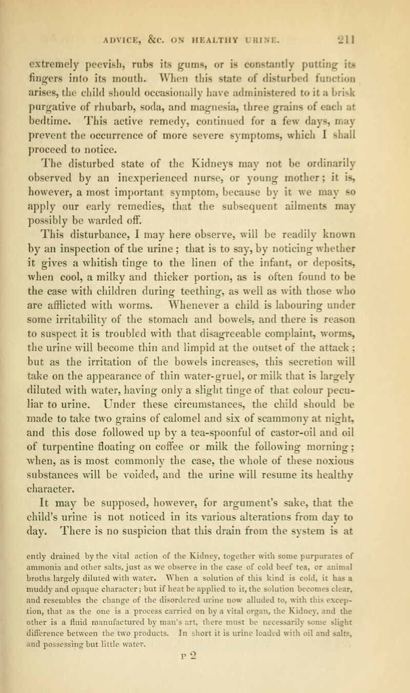 extremely peevish, rubs its gums, or i> constantly po fingers into its month. When this state of disturbed function arises, the child should occasionally have administered to it a brisk purgative of rhubarb, soda, and magnesia, three grains of each at bedtime. This active remedy, continued for a few days, may prevent the occurrence of more severe symptoms, which 1 shall proceed to notice. The disturbed state of the Kidneys may not be ordinarily observed by an inexperienced nurse, or young mother; it i-. however, a most important symptom, because by it we may so apply our early remedies, that the subsequent ailments may possibly be warded off. This disturbance, I may here observe, will be readily known by an inspection of the urine ; that is to say, by noticing whether it gives a whitish tinge to the linen of the infant, or deposits, when cool, a milky and thicker portion, as is often found to be the case with children during teething, as well as with those who are afflicted with worms. Whenever a child is labouring under some irritability of the stomach and bowels, and there is reason to suspect it is troubled with that disagreeable complaint, worms, the urine will become thin and limpid at the outset of the attack : but as the irritation of the bowels increases, this secretion will take on the appearance of thin water-gruel, or milk that is largely diluted with water, having only a slight tinge of that colour pecu- liar to urine. Under these circumstances, the child should be made to take two grains of calomel and six of scammony at night, and this dose followed up by a tea-spoonful of castor-oil and oil of turpentine floating on coffee or milk the following morning; when, as is most commonly the case, the whole of these noxious substances will be voided, and the urine will resume its healthy character. It may be supposed, however, for argument's sake, that the child's urine is not noticed in its various alterations from day to day. There is no suspicion that this drain from the system is at entlv drained by the vital action of the Sidney, together with some purpurates of ammonia and other salts, just as we observe in the case of cold heel tea. or animal broths largely diluted with water. When a solution of this kind is cold, it lias a muddy and opaque character; but if heat he applied to it, the solution becomes elear. and resembles the change of the disordered urine now alluded to. with tins excep- tion, that as the one is a process carried on by a vital organ, the Kidney, and the other is a fluid manufactured by man's art. there must be necessarily some slight difference between the two products. In short it is urine loaded with oil and salts, and possessing but little water. p2