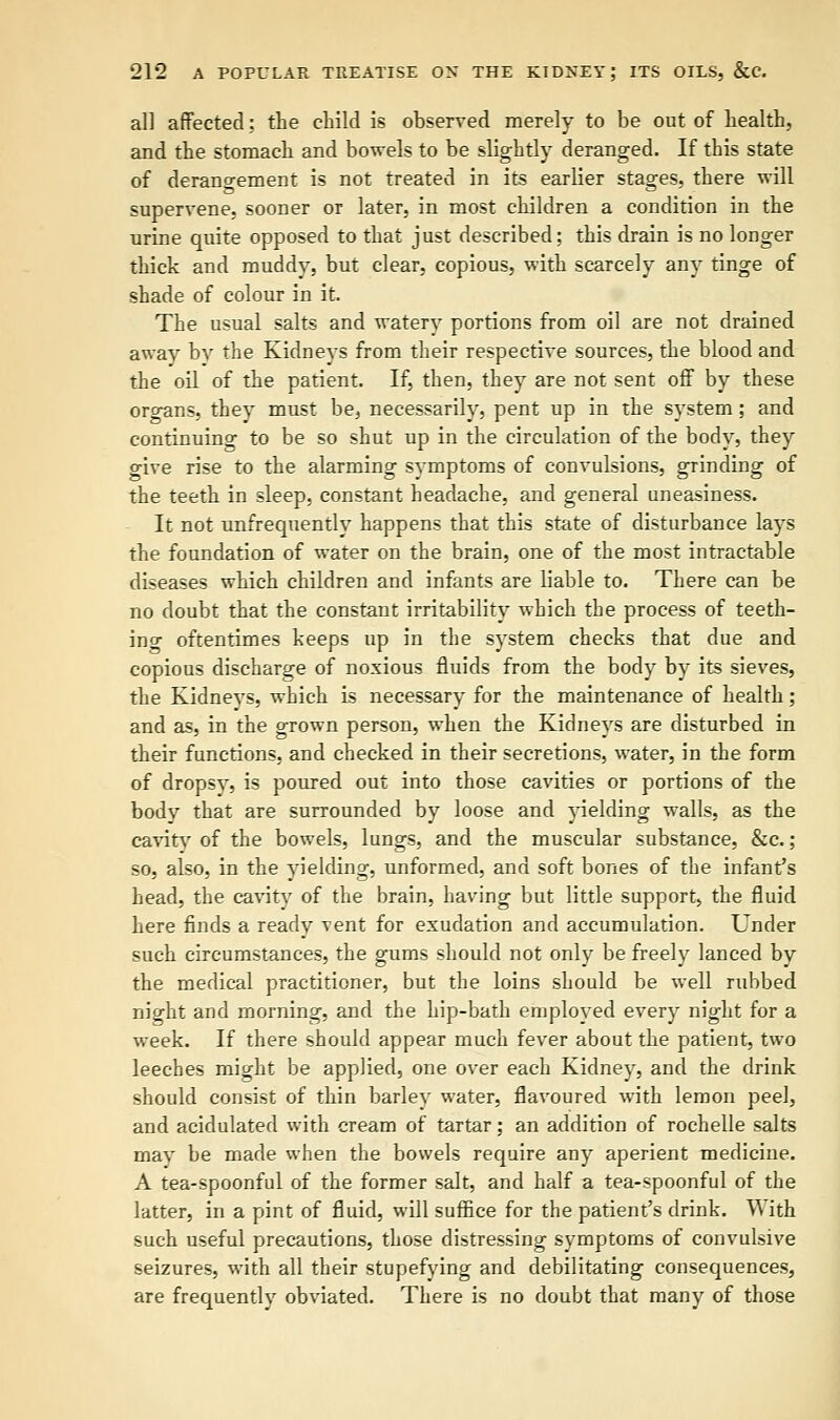 all affected: the child is observed merely to be out of health, and the stomach and bowels to be slightly deranged. If this state of derangement is not treated in its earlier stages, there will supervene, sooner or later, in most children a condition in the urine quite opposed to that just described; this drain is no longer thick and muddy, but clear, copious, with scarcely any tinge of shade of colour in it. The usual salts and watery portions from oil are not drained away by the Kidneys from their respective sources, the blood and the oil of the patient. If, then, they are not sent off by these oro-ans, they must be, necessarily, pent up in the system ; and continuing to be so shut up in the circulation of the body, they give rise to the alarming symptoms of convulsions, grinding of the teeth in sleep, constant headache, and general uneasiness. It not unfrequently happens that this state of disturbance lays the foundation of water on the brain, one of the most intractable diseases which children and infants are liable to. There can be no doubt that the constant irritability which the process of teeth- ing oftentimes keeps up in the system checks that due and copious discharge of noxious fluids from the body by its sieves, the Kidneys, which is necessary for the maintenance of health; and as, in the grown person, when the Kidneys are disturbed in their functions, and checked in their secretions, water, in the form of dropsy, is poured out into those cavities or portions of the body that are surrounded by loose and yielding walls, as the cavity of the bowels, lungs, and the muscular substance, &c.; so, also, in the yielding, unformed, and soft bones of the infant's head, the cavity of the brain, having but little support, the fluid here finds a ready vent for exudation and accumulation. Under such circumstances, the gums should not only be freely lanced by the medical practitioner, but the loins should be well rubbed night and morning, and the hip-bath employed every night for a week. If there should appear much fever about the patient, two leeches might be applied, one over each Kidney, and the drink should consist of thin barley water, flavoured with lemon peel, and acidulated with cream of tartar; an addition of rochelle salts may be made when the bowels require any aperient medicine. A tea-spoonful of the former salt, and half a tea-spoonful of the latter, in a pint of fluid, will suffice for the patient's drink. With such useful precautions, those distressing symptoms of convulsive seizures, with all their stupefying and debilitating consequences, are frequently obviated. There is no doubt that many of those