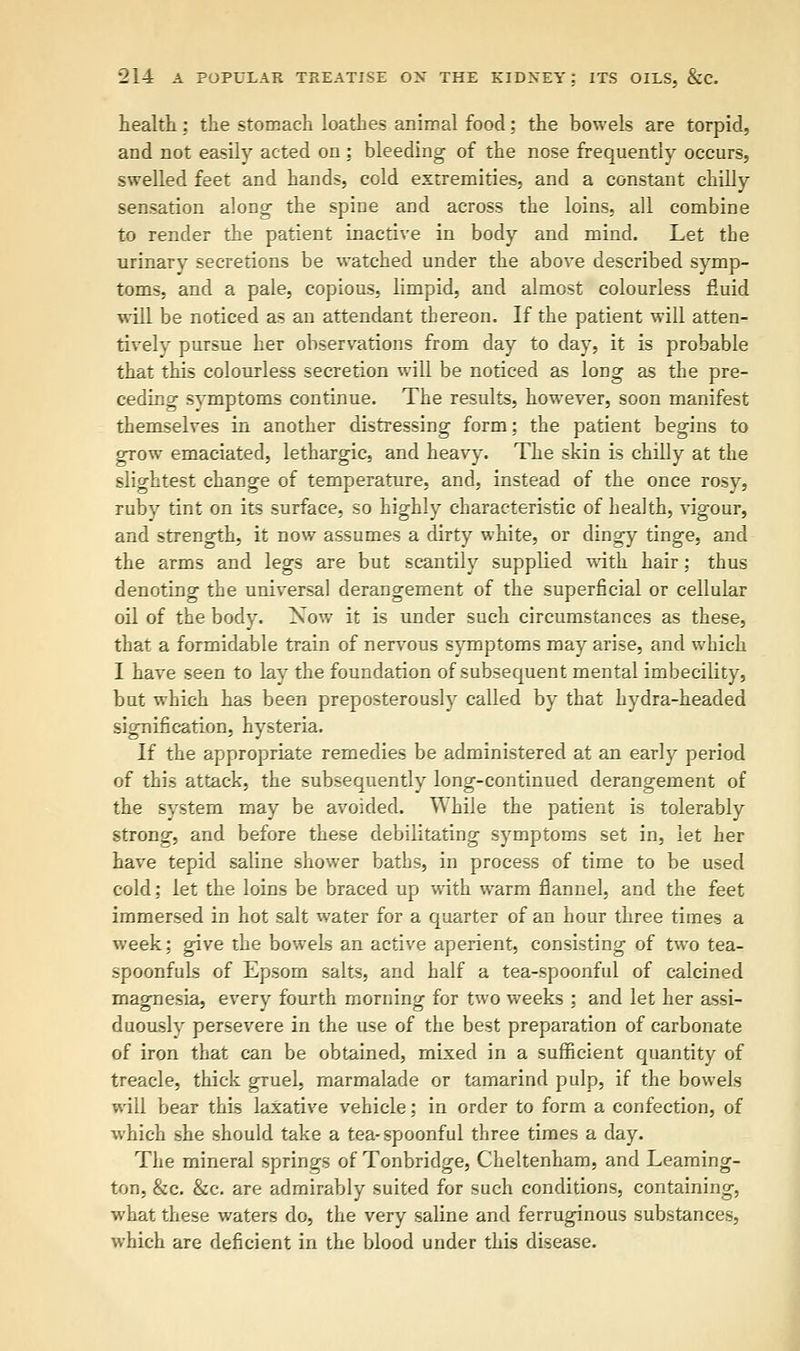 health : the stomach loathes animal food; the bowels are torpid, and not easily acted on ; bleeding of the nose frequently occurs, swelled feet and hands, cold extremities, and a constant chilly sensation along the spine and across the loins, all combine to render the patient inactive in body and mind. Let the urinary secretions be watched under the above described symp- toms, and a pale, copious, limpid, and almost colourless fluid will be noticed as an attendant thereon. If the patient will atten- tively pursue her observations from day to day, it is probable that this colourless secretion will be noticed as long as the pre- ceding symptoms continue. The results, however, soon manifest themselves in another distressing form; the patient begins to grow emaciated, lethargic, and heavy. The skin is chilly at the slightest change of temperature, and, instead of the once rosy, ruby tint on its surface, so highly characteristic of health, vigour, and strength, it now assumes a dirty white, or dingy tinge, and the arms and legs are but scantily supplied with hair; thus denoting the universal derangement of the superficial or cellular oil of the body. Now it is under such circumstances as these, that a formidable train of nervous symptoms may arise, and which I have seen to lay the foundation of subsequent mental imbecility, but which has been preposterously called by that hydra-headed signification, hysteria. If the appropriate remedies be administered at an early period of this attack, the subsequently long-continued derangement of the system may be avoided. While the patient is tolerably strong, and before these debilitating symptoms set in, let her have tepid saline shower baths, in process of time to be used cold; let the loins be braced up with warm flannel, and the feet immersed in hot salt water for a quarter of an hour three times a week; give the bowels an active aperient, consisting of two tea- spoonfuls of Epsom salts, and half a tea-spoonful of calcined magnesia, every fourth morning for two weeks ; and let her assi- duously persevere in the use of the best preparation of carbonate of iron that can be obtained, mixed in a sufficient quantity of treacle, thick gruel, marmalade or tamarind pulp, if the bowels will bear this laxative vehicle; in order to form a confection, of which she should take a tea-spoonful three times a day. The mineral springs of Tonbridge, Cheltenham, and Leaming- ton, &c. &c. are admirably suited for such conditions, containing, what these waters do, the very saline and ferruginous substances, which are deficient in the blood under this disease.