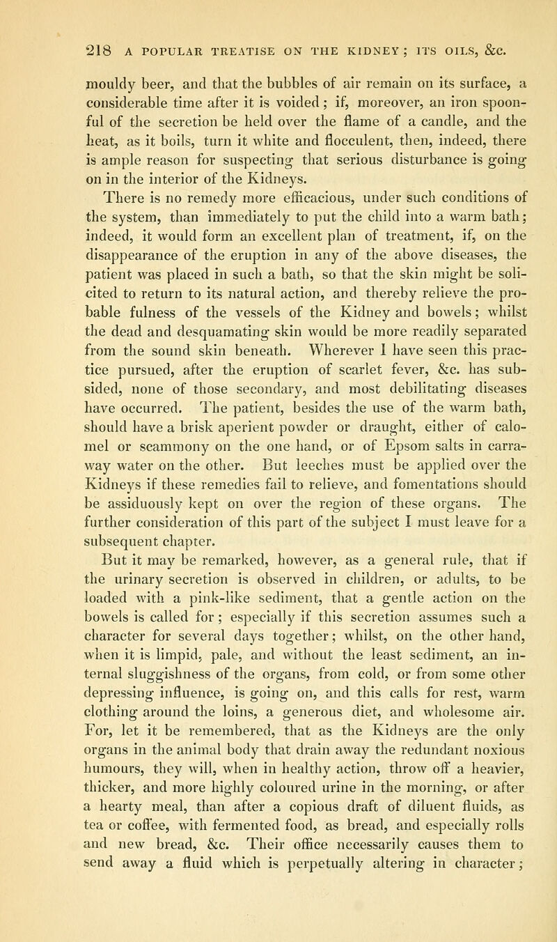 mouldy beer, and that the bubbles of air remain on its surface, a considerable time after it is voided; if, moreover, an iron spoon- ful of the secretion be held over the flame of a candle, and the heat, as it boils, turn it white and flocculent, then, indeed, there is ample reason for suspecting that serious disturbance is going on in the interior of the Kidneys. There is no remedy more efficacious, under such conditions of the system, than immediately to put the child into a warm bath; indeed, it would form an excellent plan of treatment, if, on the disappearance of the eruption in any of the above diseases, the patient was placed in such a bath, so that the skin might be soli- cited to return to its natural action, and thereby relieve the pro- bable fulness of the vessels of the Kidney and bowels; whilst the dead and desquamating skin would be more readily separated from the sound skin beneath. Wherever 1 have seen this prac- tice pursued, after the eruption of scarlet fever, &c. has sub- sided, none of those secondary, and most debilitating diseases have occurred. The patient, besides the use of the warm bath, should have a brisk aperient powder or draught, either of calo- mel or scammony on the one hand, or of Epsom salts in carra- way water on the other. But leeches must be applied over the Kidneys if these remedies fail to relieve, and fomentations should be assiduously kept on over the region of these organs. The further consideration of this part of the subject I must leave for a subsequent chapter. But it may be remarked, however, as a general rule, that if the urinary secretion is observed in children, or adults, to be loaded with a pink-like sediment, that a gentle action on the bowels is called for; especially if this secretion assumes such a character for several days together; whilst, on the other hand, when it is limpid, pale, and without the least sediment, an in- ternal sluggishness of the organs, from cold, or from some other depressing influence, is going on, and this calls for rest, warm clothing around the loins, a generous diet, and wholesome air. For, let it be remembered, that as the Kidneys are the only organs in the animal body that drain away the redundant noxious humours, they will, when in healthy action, throw off a heavier, thicker, and more highly coloured urine in the morning, or after a hearty meal, than after a copious draft of diluent fluids, as tea or coffee, with fermented food, as bread, and especially rolls and new bread, &c. Their office necessarily causes them to send away a fluid which is perpetually altering in character;